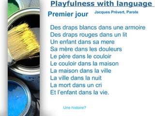 Powerpoint Templates
Page 42
Playfulness with language
Premier jour Jacques Prévert, Parole
Des draps blancs dans une armoire
Des draps rouges dans un lit
Un enfant dans sa mere
Sa mère dans les douleurs
Le père dans le couloir
Le couloir dans la maison
La maison dans la ville
La ville dans la nuit
La mort dans un cri
Et l’enfant dans la vie.
Une histoire?
 
