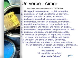 Powerpoint Templates
Page 45
Un verbe : Aimer
• 1. Un regard, une rencontre... un été, un sourire…
2. un numéro, un mail, une attente, un souvenir…
3. un appel, une voix, un début, un rencard…
4. un horaire, un endroit, une venue, un espoir…
5. une terrasse, un café, un dialogue, un moment…
6. un soleil, une lumière, un cœur, un battement…
7. une seconde, une minute, une heure, un plaisir…
8. un au-revoir, une prochaine, une promesse, un désir..
9. un après, une durée, une patience, un silence..
10. un doute, un pourquoi, un regret, une distance..
11. un retour, une surprise, un déluge, une marée..
12. une suite, une envie un projet.. une soirée..
13. une pleine lune, une virée, un instant, une pulsion..
14. un frôlement, un baiser, une magie ... Un frisson...
15. un accord, un avenir, une force,
• une destinée..
16. une étoile, un poème
• et un verbe "aimer"
http://www.youtube.com/watch?v=V5FFtxl18ck
 