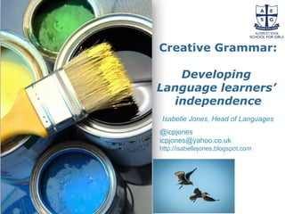 Powerpoint Templates
Page 59
Powerpoint Templates
Creative Grammar:
Developing
Language learners’
independence
Isabelle Jones, Head of Languages
@icpjones
icpjones@yahoo.co.uk
http://isabellejones.blogspot.com
 