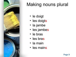 Powerpoint Templates
Page 9
Making nouns plural
• le doigt
• les doigts
• la jambe
• les jambes
• le bras
• les bras
• la main
• les mains
 