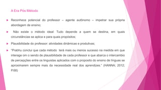 A Era Pós Método
 Reconhece potencial do professor – agente autônomo – impetrar sua própria
abordagem de ensino;
 Não existe o método ideal: Tudo depende a quem se destina, em quais
circunstâncias se aplica e para quais propósitos;
 Plausibilidade do professor: atividades dinâmicas e produtivas;
 “Prabhu conclui que cada método terá mais ou menos sucesso na medida em que
interage om o sendo de plausibilidade de cada professor e que abarca o intercambio
de percepções entre os linguistas aplicados com o proposito do ensino de línguas se
aproximarem sempre mais da necessidade real dos aprendizes.” (HANNA; 2012;
P.68)
 
