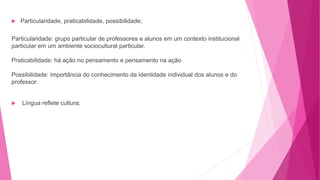  Particularidade, praticabilidade, possibilidade;
Particularidade: grupo particular de professores e alunos em um contexto institucional
particular em um ambiente sociocultural particular.
Praticabilidade: há ação no pensamento e pensamento na ação
Possibilidade: importância do conhecimento da identidade individual dos alunos e do
professor.
 Língua reflete cultura;
 