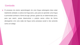 Conclusão
 O processo de ensino aprendizagem de uma língua estrangeira deve estar
totalmente atrelado a cultura da língua-alvo, pois para se aprender uma língua
é primordial conhecer a forma de agir, pensar, gostar de um determinado povo,
para que assim, possa desenvolver o próprio senso critico de forma
abrangente e ter uma visão da língua como processo social e não somente
como um código.
 