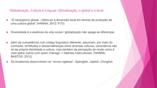 Globalização, Cultura e Línguas: Glocalização, o global e o local
 “O neologismo global - refere-se à dimensão local em termos de produção de
uma cultura global” (HANNA; 2012; P.73)
 Diversidade é a essência da vida social / globalização não apaga as diferenças
 além da competência num código linguístico diferente, assumam, por meio do
contraste, similitudes e dessemelhanças entre diversas culturas, consciência não
só da própria identidade e cultura, mas também da percepção do modo como é
visto pelos outros com quem interage -> falantes interculturais. (HANNA;
BASTOS, 2012)
 Os localismos desenvolvem os “novos ingleses”: Spanglish, Japlish, Chinglish.
 