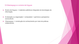 O Ciberespaço e o ensino de línguas
 Ensino de línguas -> materiais autênticos integrados às tecnologias de
informação.
 A interação e a negociação + computador = aprimora a perspectiva
sociocultural.
 Ciberespaço -> construção do conhecimento por meio de práticas
colaborativas.
 