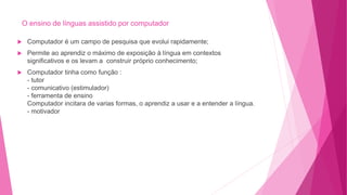 O ensino de línguas assistido por computador
 Computador é um campo de pesquisa que evolui rapidamente;
 Permite ao aprendiz o máximo de exposição à língua em contextos
significativos e os levam a construir próprio conhecimento;
 Computador tinha como função :
- tutor
- comunicativo (estimulador)
- ferramenta de ensino
Computador incitara de varias formas, o aprendiz a usar e a entender a língua.
- motivador
 