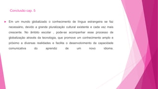 Conclusão cap. 5
 Em um mundo globalizado o conhecimento de língua estrangeira se faz
necessário, devido a grande pluralização cultural existente e cada vez mais
crescente. No âmbito escolar , pode-se acompanhar esse processo de
globalização através da tecnologia, que promove um conhecimento amplo e
próximo a diversas realidades e facilita o desenvolvimento da capacidade
comunicativa do aprendiz de um novo idioma.
 