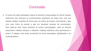 Conclusão
 O ensino de língua estrangeira requer do docente a preocupação em formar sujeitos
autônomos que dominem os conhecimentos linguísticos da língua alvo, mas que
também estejam inseridos de forma ativa na cultura da mesma, promovendo a eles
uma nova forma de pensar e agir em situações diversas de comunicação.
Para obter-se êxito nesse processo de ensino aprendizagem, cabe ao docente
desenvolver métodos eficazes e utilizarem matérias autênticos para aprimorarem o
ensino. E adaptar suas aulas envolvendo às novas tecnologias, globalização e ao
multiculturalismo.
 