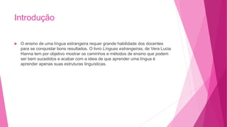 Introdução
 O ensino de uma língua estrangeira requer grande habilidade dos docentes
para se conquistar bons resultados. O livro Línguas estrangeiras, de Vera Lucia
Hanna tem por objetivo mostrar os caminhos e métodos de ensino que podem
ser bem sucedidos e acabar com a ideia de que aprender uma língua é
aprender apenas suas estruturas linguísticas.
 