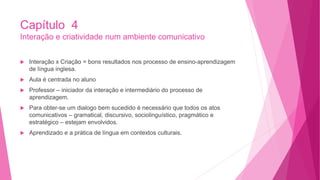 Capítulo 4
Interação e criatividade num ambiente comunicativo
 Interação x Criação = bons resultados nos processo de ensino-aprendizagem
de língua inglesa.
 Aula é centrada no aluno
 Professor – iniciador da interação e intermediário do processo de
aprendizagem.
 Para obter-se um dialogo bem sucedido é necessário que todos os atos
comunicativos – gramatical, discursivo, sociolinguístico, pragmático e
estratégico – estejam envolvidos.
 Aprendizado e a prática de língua em contextos culturais.
 