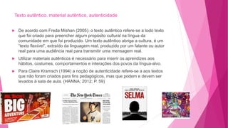 Texto autêntico, material autêntico, autenticidade
 De acordo com Freda Mishan (2005): o texto autêntico refere-se a todo texto
que foi criado para preencher algum propósito cultural na língua da
comunidade em que foi produzido. Um texto autêntico abriga a cultura, é um
“texto flexível”, extraído da linguagem real, produzido por um falante ou autor
real para uma audiência real para transmitir uma mensagem real.
 Utilizar materiais autênticos é necessário para inserir os aprendizes aos
hábitos, costumes, comportamentos e interações dos povos da língua-alvo.
 Para Claire Kramsch (1994) a noção de autenticidade refere-se a aos textos
que não foram criados para fins pedagógicos, mas que podem e devem ser
levados à sala de aula. (HANNA; 2012; P. 59)
 