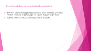 Os textos autênticos e a contextualização sociocultural
 Trabalhar a contextualização social utilizando textos autênticos, pois estes
refletem a maneira de pensar, agir, ser e sentir de quem os produziu.
 Material autêntico: cultura, contemporaneidade e desafio
 