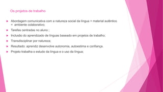 Os projetos de trabalho
 Abordagem comunicativa com a natureza social da língua + material autêntico
= ambiente colaborativo;
 Tarefas centradas no aluno ;
 Inclusão do aprendizado de línguas baseado em projetos de trabalho;
 Transdisciplinar por natureza;
 Resultado: aprendiz desenvolve autonomia, autoestima e confiança.
 Projeto trabalha o estudo da língua e o uso da língua;
 