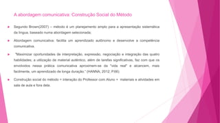 A abordagem comunicativa: Construção Social do Método
 Segundo Brown(2007) – método é um planejamento amplo para a apresentação sistemática
da língua, baseado numa abordagem selecionada;
 Abordagem comunicativa: facilita um aprendizado autônomo e desenvolve a competência
comunicativa.
 "Maximizar oportunidades de interpretação, expressão, negociação e integração das quatro
habilidades; a utilização de material autêntico, além de tarefas significativas, faz com que os
envolvidos nessa prática comunicativa aproximem-se da "vida real" e alcancem, mais
facilmente, um aprendizado de longa duração.“ (HANNA; 2012; P.66)
 Construção social do método = interação do Professor com Aluno + materiais e atividades em
sala de aula e fora dela.
 