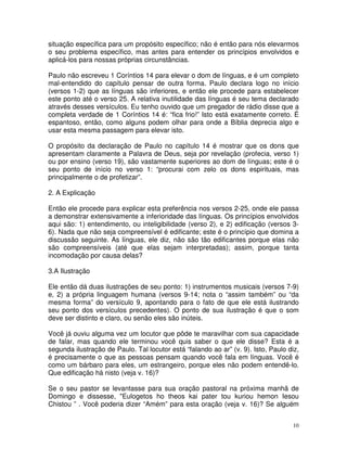10
situação específica para um propósito específico; não é então para nós elevarmos
o seu problema específico, mas antes para entender os princípios envolvidos e
aplicá-los para nossas próprias circunstâncias.
Paulo não escreveu 1 Coríntios 14 para elevar o dom de línguas, e é um completo
mal-entendido do capítulo pensar de outra forma. Paulo declara logo no início
(versos 1-2) que as línguas são inferiores, e então ele procede para estabelecer
este ponto até o verso 25. A relativa inutilidade das línguas é seu tema declarado
através desses versículos. Eu tenho ouvido que um pregador de rádio disse que a
completa verdade de 1 Coríntios 14 é: “fica frio!” Isto está exatamente correto. É
espantoso, então, como alguns podem olhar para onde a Bíblia deprecia algo e
usar esta mesma passagem para elevar isto.
O propósito da declaração de Paulo no capítulo 14 é mostrar que os dons que
apresentam claramente a Palavra de Deus, seja por revelação (profecia, verso 1)
ou por ensino (verso 19), são vastamente superiores ao dom de línguas; este é o
seu ponto de início no verso 1: “procurai com zelo os dons espirituais, mas
principalmente o de profetizar”.
2. A Explicação
Então ele procede para explicar esta preferência nos versos 2-25, onde ele passa
a demonstrar extensivamente a inferioridade das línguas. Os princípios envolvidos
aqui são: 1) entendimento, ou inteligibilidade (verso 2), e 2) edificação (versos 3-
6). Nada que não seja compreensível é edificante; este é o princípio que domina a
discussão seguinte. As línguas, ele diz, não são tão edificantes porque elas não
são compreensíveis (até que elas sejam interpretadas); assim, porque tanta
incomodação por causa delas?
3.A Ilustração
Ele então dá duas ilustrações de seu ponto: 1) instrumentos musicais (versos 7-9)
e, 2) a própria linguagem humana (versos 9-14; nota o “assim também” ou “da
mesma forma” do versículo 9, apontando para o fato de que ele está ilustrando
seu ponto dos versículos precedentes). O ponto de sua ilustração é que o som
deve ser distinto e claro, ou senão eles são inúteis.
Você já ouviu alguma vez um locutor que pôde te maravilhar com sua capacidade
de falar, mas quando ele terminou você quis saber o que ele disse? Esta é a
segunda ilustração de Paulo. Tal locutor está “falando ao ar” (v. 9). Isto, Paulo diz,
é precisamente o que as pessoas pensam quando você fala em línguas. Você é
como um bárbaro para eles, um estrangeiro, porque eles não podem entendê-lo.
Que edificação há nisto (veja v. 16)?
Se o seu pastor se levantasse para sua oração pastoral na próxima manhã de
Domingo e dissesse, "Eulogetos ho theos kai pater tou kuriou hemon Iesou
Chistou ” . Você poderia dizer “Amém” para esta oração (veja v. 16)? Se alguém
 