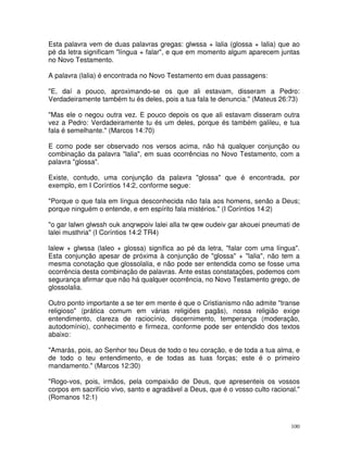 100
Esta palavra vem de duas palavras gregas: glwssa + lalia (glossa + lalia) que ao
pé da letra significam "língua + falar", e que em momento algum aparecem juntas
no Novo Testamento.
A palavra (lalia) é encontrada no Novo Testamento em duas passagens:
"E, daí a pouco, aproximando-se os que ali estavam, disseram a Pedro:
Verdadeiramente também tu és deles, pois a tua fala te denuncia." (Mateus 26:73)
"Mas ele o negou outra vez. E pouco depois os que ali estavam disseram outra
vez a Pedro: Verdadeiramente tu és um deles, porque és também galileu, e tua
fala é semelhante." (Marcos 14:70)
E como pode ser observado nos versos acima, não há qualquer conjunção ou
combinação da palavra "lalia", em suas ocorrências no Novo Testamento, com a
palavra "glossa".
Existe, contudo, uma conjunção da palavra "glossa" que é encontrada, por
exemplo, em I Coríntios 14:2, conforme segue:
"Porque o que fala em língua desconhecida não fala aos homens, senão a Deus;
porque ninguém o entende, e em espírito fala mistérios." (I Coríntios 14:2)
"o gar lalwn glwssh ouk anqrwpoiv lalei alla tw qew oudeiv gar akouei pneumati de
lalei musthria" (I Coríntios 14:2 TR4)
lalew + glwssa (laleo + glossa) significa ao pé da letra, "falar com uma língua".
Esta conjunção apesar de próxima à conjunção de "glossa" + "lalia", não tem a
mesma conotação que glossolalia, e não pode ser entendida como se fosse uma
ocorrência desta combinação de palavras. Ante estas constatações, podemos com
segurança afirmar que não há qualquer ocorrência, no Novo Testamento grego, de
glossolalia.
Outro ponto importante a se ter em mente é que o Cristianismo não admite "transe
religioso" (prática comum em várias religiões pagãs), nossa religião exige
entendimento, clareza de raciocínio, discernimento, temperança (moderação,
autodomínio), conhecimento e firmeza, conforme pode ser entendido dos textos
abaixo:
"Amarás, pois, ao Senhor teu Deus de todo o teu coração, e de toda a tua alma, e
de todo o teu entendimento, e de todas as tuas forças; este é o primeiro
mandamento." (Marcos 12:30)
"Rogo-vos, pois, irmãos, pela compaixão de Deus, que apresenteis os vossos
corpos em sacrifício vivo, santo e agradável a Deus, que é o vosso culto racional."
(Romanos 12:1)
 