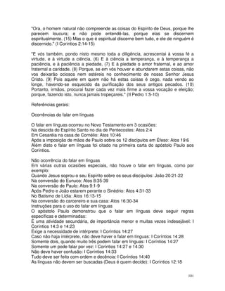 101
"Ora, o homem natural não compreende as coisas do Espírito de Deus, porque lhe
parecem loucura; e não pode entendê-las, porque elas se discernem
espiritualmente. (15) Mas o que é espiritual discerne bem tudo, e ele de ninguém é
discernido." (I Coríntios 2:14-15)
"E vós também, pondo nisto mesmo toda a diligência, acrescentai à vossa fé a
virtude, e à virtude a ciência, (6) E à ciência a temperança, e à temperança a
paciência, e à paciência a piedade, (7) E à piedade o amor fraternal, e ao amor
fraternal a caridade. (8) Porque, se em vós houver e abundarem estas coisas, não
vos deixarão ociosos nem estéreis no conhecimento de nosso Senhor Jesus
Cristo. (9) Pois aquele em quem não há estas coisas é cego, nada vendo ao
longe, havendo-se esquecido da purificação dos seus antigos pecados. (10)
Portanto, irmãos, procurai fazer cada vez mais firme a vossa vocação e eleição;
porque, fazendo isto, nunca jamais tropeçareis." (II Pedro 1:5-10)
Referências gerais:
Ocorrências do falar em línguas
O falar em línguas ocorreu no Novo Testamento em 3 ocasiões:
Na descida do Espírito Santo no dia de Pentecostes: Atos 2:4
Em Cesaréia na casa de Cornélio: Atos 10:46
Após a imposição de mãos de Paulo sobre os 12 discípulos em Éfeso: Atos 19:6
Além disto o falar em línguas foi citado na primeira carta do apóstolo Paulo aos
Coríntios.
Não ocorrência do falar em línguas
Em várias outras ocasiões especiais, não houve o falar em línguas, como por
exemplo:
Quando Jesus soprou o seu Espírito sobre os seus discípulos: João 20:21-22
Na conversão do Eunuco: Atos 8:35-39
Na conversão de Paulo: Atos 9:1-9
Após Pedro e João estarem perante o Sinédrio: Atos 4:31-33
No Batismo de Lídia: Atos 16:13-15
Na conversão do carcereiro e sua casa: Atos 16:30-34
Instruções para o uso do falar em línguas
O apóstolo Paulo demonstrou que o falar em línguas deve seguir regras
específicas e determinadas:
É uma atividade secundária, de importância menor e muitas vezes indesejável: I
Coríntios 14:3 e 14:23
Exige a necessidade de intérprete: I Coríntios 14:27
Caso não haja intérprete, não deve haver o falar em línguas: I Coríntios 14:28
Somente dois, quando muito três podem falar em línguas: I Coríntios 14:27
Somente um pode falar por vez: I Coríntios 14:27 e 14:30
Não deve haver confusão: I Coríntios 14:33
Tudo deve ser feito com ordem e decência: I Coríntios 14:40
As línguas não devem ser buscadas (Deus é quem decide): I Coríntios 12:18
 