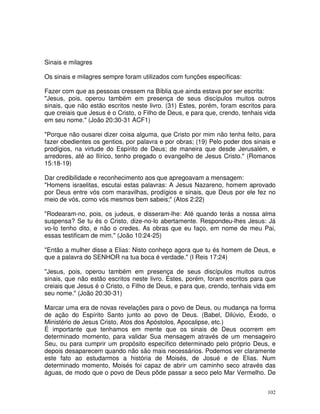 102
Sinais e milagres
Os sinais e milagres sempre foram utilizados com funções específicas:
Fazer com que as pessoas cressem na Bíblia que ainda estava por ser escrita:
"Jesus, pois, operou também em presença de seus discípulos muitos outros
sinais, que não estão escritos neste livro. (31) Estes, porém, foram escritos para
que creiais que Jesus é o Cristo, o Filho de Deus, e para que, crendo, tenhais vida
em seu nome." (João 20:30-31 ACF1)
"Porque não ousarei dizer coisa alguma, que Cristo por mim não tenha feito, para
fazer obedientes os gentios, por palavra e por obras; (19) Pelo poder dos sinais e
prodígios, na virtude do Espírito de Deus; de maneira que desde Jerusalém, e
arredores, até ao Ilírico, tenho pregado o evangelho de Jesus Cristo." (Romanos
15:18-19)
Dar credibilidade e reconhecimento aos que apregoavam a mensagem:
"Homens israelitas, escutai estas palavras: A Jesus Nazareno, homem aprovado
por Deus entre vós com maravilhas, prodígios e sinais, que Deus por ele fez no
meio de vós, como vós mesmos bem sabeis;" (Atos 2:22)
"Rodearam-no, pois, os judeus, e disseram-lhe: Até quando terás a nossa alma
suspensa? Se tu és o Cristo, dize-no-lo abertamente. Respondeu-lhes Jesus: Já
vo-lo tenho dito, e não o credes. As obras que eu faço, em nome de meu Pai,
essas testificam de mim." (João 10:24-25)
"Então a mulher disse a Elias: Nisto conheço agora que tu és homem de Deus, e
que a palavra do SENHOR na tua boca é verdade." (I Reis 17:24)
"Jesus, pois, operou também em presença de seus discípulos muitos outros
sinais, que não estão escritos neste livro. Estes, porém, foram escritos para que
creiais que Jesus é o Cristo, o Filho de Deus, e para que, crendo, tenhais vida em
seu nome." (João 20:30-31)
Marcar uma era de novas revelações para o povo de Deus, ou mudança na forma
de ação do Espírito Santo junto ao povo de Deus. (Babel, Dilúvio, Êxodo, o
Ministério de Jesus Cristo, Atos dos Apóstolos, Apocalipse, etc.)
É importante que tenhamos em mente que os sinais de Deus ocorrem em
determinado momento, para validar Sua mensagem através de um mensageiro
Seu, ou para cumprir um propósito específico determinado pelo próprio Deus, e
depois desaparecem quando não são mais necessários. Podemos ver claramente
este fato ao estudarmos a história de Moisés, de Josué e de Elias. Num
determinado momento, Moisés foi capaz de abrir um caminho seco através das
águas, de modo que o povo de Deus pôde passar a seco pelo Mar Vermelho. De
 