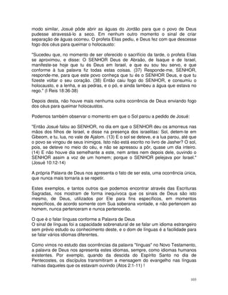 103
modo similar, Josué pôde abrir as águas do Jordão para que o povo de Deus
pudesse atravessá-lo a seco. Em nenhum outro momento o sinal de criar
separação de águas ocorreu. O profeta Elias pediu, e Deus fez com que descesse
fogo dos céus para queimar o holocausto:
"Sucedeu que, no momento de ser oferecido o sacrifício da tarde, o profeta Elias
se aproximou, e disse: O SENHOR Deus de Abraão, de Isaque e de Israel,
manifeste-se hoje que tu és Deus em Israel, e que eu sou teu servo, e que
conforme à tua palavra fiz todas estas coisas. (37) Responde-me, SENHOR,
responde-me, para que este povo conheça que tu és o SENHOR Deus, e que tu
fizeste voltar o seu coração. (38) Então caiu fogo do SENHOR, e consumiu o
holocausto, e a lenha, e as pedras, e o pó, e ainda lambeu a água que estava no
rego." (I Reis 18:36-38)
Depois desta, não houve mais nenhuma outra ocorrência de Deus enviando fogo
dos céus para queimar holocaustos.
Podemos também observar o momento em que o Sol parou a pedido de Josué:
"Então Josué falou ao SENHOR, no dia em que o SENHOR deu os amorreus nas
mãos dos filhos de Israel, e disse na presença dos israelitas: Sol, detem-te em
Gibeom, e tu, lua, no vale de Ajalom. (13) E o sol se deteve, e a lua parou, até que
o povo se vingou de seus inimigos. Isto não está escrito no livro de Jasher? O sol,
pois, se deteve no meio do céu, e não se apressou a pôr, quase um dia inteiro.
(14) E não houve dia semelhante a este, nem antes nem depois dele, ouvindo o
SENHOR assim a voz de um homem; porque o SENHOR pelejava por Israel."
(Josué 10:12-14)
A própria Palavra de Deus nos apresenta o fato de ser esta, uma ocorrência única,
que nunca mais tornaria a se repetir.
Estes exemplos, e tantos outros que podemos encontrar através das Escrituras
Sagradas, nos mostram de forma inequívoca que os sinais de Deus são isto
mesmo, de Deus, utilizados por Ele para fins específicos, em momentos
específicos, de acordo somente com Sua soberana vontade, e não pertencem ao
homem, nunca pertenceram e nunca pertencerão.
O que é o falar línguas conforme a Palavra de Deus
O sinal de línguas foi a capacidade sobrenatural de se falar um idioma estrangeiro
sem prévio estudo ou conhecimento deste, e o dom de línguas é a facilidade para
se falar vários idiomas diferentes.
Como vimos no estudo das ocorrências da palavra "línguas" no Novo Testamento,
a palavra de Deus nos apresenta estes idiomas, sempre, como idiomas humanos
existentes. Por exemplo, quando da descida do Espírito Santo no dia de
Pentecostes, os discípulos transmitiram a mensagem do evangelho nas línguas
nativas daqueles que os estavam ouvindo (Atos 2:1-11) !
 