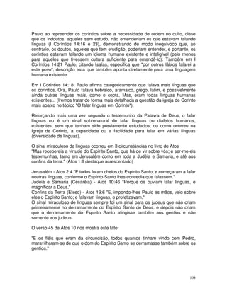 104
Paulo ao repreender os coríntios sobre a necessidade de ordem no culto, disse
que os indoutos, aqueles sem estudo, não entenderiam os que estavam falando
línguas (I Coríntios 14:16 e 23), demonstrando de modo inequívoco que, ao
contrário, os doutos, aqueles que tem erudição, poderiam entender, e portanto, os
coríntios estavam falando um idioma humano existente e inteligível (pelo menos
para aqueles que tivessem cultura suficiente para entendê-lo). Também em I
Coríntios 14:21 Paulo, citando Isaías, especifica que "por outros lábios falarei a
este povo", descrição esta que também aponta diretamente para uma linguagem
humana existente.
Em I Coríntios 14:18, Paulo afirma categoricamente que falava mais línguas que
os coríntios. Ora, Paulo falava hebraico, aramaico, grego, latim, e possivelmente
ainda outras línguas mais, como o copta. Mas, eram todas línguas humanas
existentes... (Iremos tratar de forma mais detalhada a questão da igreja de Corinto
mais abaixo no tópico "O falar línguas em Corinto").
Reforçando mais uma vez segundo o testemunho da Palavra de Deus, o falar
línguas ou é um sinal sobrenatural de falar línguas ou dialetos humanos,
existentes, sem que tenham sido previamente estudados, ou como ocorreu na
Igreja de Corinto, a capacidade ou a facilidade para falar em várias línguas
(diversidade de línguas).
O sinal miraculoso de línguas ocorreu em 3 circunstâncias no livro de Atos
"Mas recebereis a virtude do Espírito Santo, que há de vir sobre vós; e ser-me-eis
testemunhas, tanto em Jerusalém como em toda a Judéia e Samaria, e até aos
confins da terra." (Atos 1:8 destaque acrescentado)
Jerusalém - Atos 2:4 "E todos foram cheios do Espírito Santo, e começaram a falar
noutras línguas, conforme o Espírito Santo lhes concedia que falassem."
Judéia e Samaria (Cesaréia) - Atos 10:46 "Porque os ouviam falar línguas, e
magnificar a Deus."
Confins da Terra (Éfeso) - Atos 19:6 "E, impondo-lhes Paulo as mãos, veio sobre
eles o Espírito Santo; e falavam línguas, e profetizavam."
O sinal miraculoso de línguas sempre foi um sinal para os judeus que não criam
primeiramente no derramamento do Espírito Santo de Deus, e depois não criam
que o derramamento do Espírito Santo atingisse também aos gentios e não
somente aos judeus.
O verso 45 de Atos 10 nos mostra este fato:
"E os fiéis que eram da circuncisão, todos quantos tinham vindo com Pedro,
maravilharam-se de que o dom do Espírito Santo se derramasse também sobre os
gentios."
 