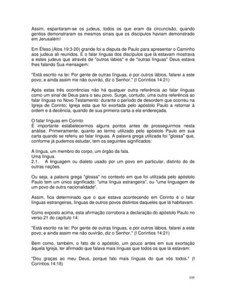 105
Assim, espantaram-se os judeus, todos os que eram da circuncisão, quando
gentios demonstraram os mesmos sinais que os discípulos haviam demonstrado
em Jerusalém!
Em Éfeso (Atos 19:3-20) grande foi a disputa de Paulo para apresentar o Caminho
aos judeus ali reunidos. E o falar línguas dos discípulos que lá estavam mostrava
a estes judeus que através de "outros lábios" e de "outras línguas" Deus estava
lhes falando Sua mensagem:
"Está escrito na lei: Por gente de outras línguas, e por outros lábios, falarei a este
povo; e ainda assim me não ouvirão, diz o Senhor." (I Coríntios 14:21)
Após estas três ocorrências não há qualquer outra referência ao falar línguas
como um sinal de Deus para o seu povo. Surge, contudo, uma outra referência ao
falar línguas no Novo Testamento: durante o período de desordem que ocorreu na
Igreja de Corinto; Igreja esta que foi exortada pelo apóstolo Paulo a retornar à
ordem e à decência, quando de sua primeira carta a ela endereçada.
O falar línguas em Corinto
É importante estabelecermos alguns pontos antes de prosseguirmos nesta
análise. Primeiramente, quanto ao termo utilizado pelo apóstolo Paulo em sua
carta quando se referiu ao falar línguas. A palavra grega utilizada foi "glossa" que,
conforme já pudemos estudar, tem os seguintes significados:
A língua, um membro do corpo, um órgão da fala.
Uma língua.
2.1. A linguagem ou dialeto usado por um povo em particular, distinto do de
outras nações.
Ou seja, a palavra grega "glossa" no contexto em que foi utilizada pelo apóstolo
Paulo tem um único significado: "uma língua estrangeira", ou "uma linguagem de
um povo de outra nacionalidade".
Assim, fica determinado que o que estava acontecendo em Corinto é o falar
línguas estrangeiras, línguas de outros povos distintos daqueles que lá habitavam.
Como exposto acima, esta afirmação corrobora a declaração do apóstolo Paulo no
verso 21 do capítulo 14:
"Está escrito na lei: Por gente de outras línguas, e por outros lábios, falarei a este
povo; e ainda assim me não ouvirão, diz o Senhor." (I Coríntios 14:21)
Bem como, também, o fato de o apóstolo, um pouco antes em sua exortação
àquela Igreja, ter afirmado que falava mais línguas que todos os que lá estavam:
"Dou graças ao meu Deus, porque falo mais línguas do que vós todos." (I
Coríntios 14:18)
 