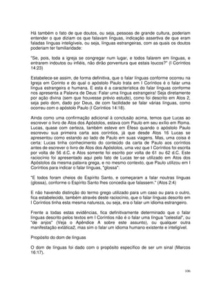 106
Há também o fato de que doutos, ou seja, pessoas de grande cultura, poderiam
entender o que diziam os que falavam línguas, indicação assertiva de que eram
faladas línguas inteligíveis, ou seja, línguas estrangeiras, com as quais os doutos
poderiam ter familiaridade:
"Se, pois, toda a igreja se congregar num lugar, e todos falarem em línguas, e
entrarem indoutos ou infiéis, não dirão porventura que estais loucos?" (I Coríntios
14:23)
Estabelece-se assim, de forma definitiva, que o falar línguas conforme ocorreu na
Igreja em Corinto e do qual o apóstolo Paulo trata em I Coríntios é o falar uma
língua estrangeira e humana. E esta é a característica do falar línguas conforme
nos apresenta a Palavra de Deus: Falar uma língua estrangeira! Seja diretamente
por ação divina (sem que houvesse prévio estudo), como foi descrito em Atos 2,
seja pelo dom, dado por Deus, de com facilidade se falar várias línguas, como
ocorreu com o apóstolo Paulo (I Coríntios 14:18).
Ainda como uma confirmação adicional à conclusão acima, temos que Lucas ao
escrever o livro de Atos dos Apóstolos, estava com Paulo em seu exílio em Roma.
Lucas, quase com certeza, também esteve em Éfeso quando o apóstolo Paulo
escreveu sua primeira carta aos coríntios, já que desde Atos 16 Lucas se
apresentou como estando ao lado de Paulo em suas viagens. Mas, uma coisa é
certa: Lucas tinha conhecimento do conteúdo da carta de Paulo aos coríntios
antes de escrever o livro de Atos dos Apóstolos, uma vez que I Coríntios foi escrita
por volta de 56 d.C. e Atos somente foi escrito por volta de 61 ou 62 d.C. Este
raciocínio foi apresentado aqui pelo fato de Lucas ter-se utilizado em Atos dos
Apóstolos da mesma palavra grega, e no mesmo contexto, que Paulo utilizou em I
Coríntios para indicar o falar línguas, "glossa":
"E todos foram cheios do Espírito Santo, e começaram a falar noutras línguas
(glossa), conforme o Espírito Santo lhes concedia que falassem." (Atos 2:4)
E não havendo distinção do termo grego utilizado para um caso ou para o outro,
fica estabelecido, também através deste raciocínio, que o falar línguas descrito em
I Coríntios tinha esta mesma natureza, ou seja, era o falar um idioma estrangeiro.
Frente a todas estas evidências, fica definitivamente determinado que o falar
línguas descrito pelos textos em I Coríntios não é o falar uma língua "celestial", ou
"de anjos" (Veja o Apêndice A sobre este assunto), ou qualquer outra
manifestação extática2, mas sim o falar um idioma humano existente e inteligível.
Propósito do dom de línguas
O dom de línguas foi dado com o propósito específico de ser um sinal (Marcos
16:17).
 