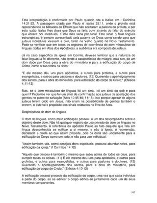 107
Esta interpretação é confirmada por Paulo quando cita a Isaías em I Coríntios
14:21-22. A passagem citada por Paulo é Isaías 28:11, onde o profeta está
repreendendo os bêbados de Efraim que não aceitaram a palavra do profeta, e por
esta razão Isaías lhes disse que Deus os faria ouvir através do falar do exército
que estava por invadi-los. E isto lhes seria por sinal. Este sinal, o falar línguas
estrangeiras, é sempre apresentado pela palavra de Deus como sendo para que
judeus incrédulos viessem a crer, tanto no Velho quanto no Novo Testamento.
Pode-se verificar que em todos os registros de ocorrência do dom miraculoso de
línguas (todas em Atos dos Apóstolos), a audiência era composta de judeus.
Já no caso específico da Igreja em Corinto, deve-se lembrar que a natureza do
falar línguas lá foi diferente, não tendo a característica de milagre, mas sim, de um
dom dado por Deus para a obra do ministério e para a edificação do corpo de
Cristo, como o são todos os dons:
"E ele mesmo deu uns para apóstolos, e outros para profetas, e outros para
evangelistas, e outros para pastores e doutores, (12) Querendo o aperfeiçoamento
dos santos, para a obra do ministério, para edificação do corpo de Cristo;" (Efésios
4:11-12)
Mas, se o dom miraculoso de línguas foi um sinal, foi um sinal do quê e para
quem? Podemos ver que foi um sinal de confirmação aos judeus da aceitação dos
gentios no plano de salvação (Atos 10:45-46; 11:15), isto porque apesar de alguns
judeus terem crido em Jesus, não criam na possibilidade de gentios também o
crerem, e este foi o propósito dos sinais relatados no livro de Atos.
Despropósito do dom de línguas
O dom de línguas, como meio edificação pessoal, é um dos despropósitos sobre o
objetivo deste dom. Não há qualquer registro do uso privado do dom de línguas no
Novo Testamento. A referência do apóstolo Paulo ao fato daquele que fala em
língua desconhecida se edificar a si mesmo, e não à Igreja, é repreensão,
declarada e direta ao que assim procede, pois os dons são unicamente para a
edificação do Corpo como um todo, e não para uso individual:
"Assim também vós, como desejais dons espirituais, procurai abundar neles, para
edificação da igreja." (I Coríntios 14:12)
"Aquele que desceu é também o mesmo que subiu acima de todos os céus, para
cumprir todas as coisas. (11) E ele mesmo deu uns para apóstolos, e outros para
profetas, e outros para evangelistas, e outros para pastores e doutores, (12)
Querendo o aperfeiçoamento dos santos, para a obra do ministério, para
edificação do corpo de Cristo;" (Efésios 4:10-12)
A edificação pessoal procede da edificação do corpo, uma vez que cada indivíduo
é parte do corpo, ao se edificar o corpo edifica-se juntamente cada um de seus
membros componentes.
 