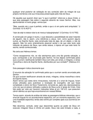 109
qualquer sinal posterior de validação do seu conteúdo além do milagre de sua
própria inerrância e de sua miraculosa preservação pela mão de Deus.
Há aqueles que querem dizer que "o que é perfeito" refere-se a Jesus Cristo, e
que esta passagem fala sobre o segundo advento de nosso Senhor. Mas, nos
aprofundando no texto grego, vemos que:
"Mas, quando vier o que é perfeito, então o que o é em parte será aniquilado." (I
Coríntios 13:10 ACF1)
"otan de elqh to teleion tote to ek merouv katarghqhsetai" (I Coríntios 13:10 TR2)
A construção em grego é neutra, o que descarta a possibilidade de estar tratando
de alguém, não é, assim, uma referência a Jesus, nem, como querem alguns
outros, ao Espírito Santo, esta construção trata de algo, de um objeto, e não de
alguém. Não há outro entendimento possível senão o de que este texto está
tratando da palavra de Deus, que ainda estava, à época em que este texto foi
escrito, sendo confeccionada.
Na carta aos Hebreus temos:
"Como escaparemos nós, se não atentarmos para uma tão grande salvação, a
qual, começando a ser anunciada pelo Senhor, foi-nos depois confirmada pelos
que a ouviram; testificando também Deus com eles, por sinais, e milagres, e várias
maravilhas e dons do Espírito Santo, distribuídos por sua vontade?" (Hebreus 2:3-
4)
Esta passagem indica claramente que:
O anuncio da salvação foi confirmado pelos que o ouviram sendo anunciada pelo
Senhor.
Os que ouviram testificaram através de sinais, milagres, várias maravilhas e dons
do Espírito Santo.
Assim temos que estes dons miraculosos, incluindo aí o sinal de línguas, foram
sinais utilizados para autenticar a revelação do evangelho, até que fosse
completado o cânon do Novo Testamento, tornando-se, após isto, desnecessários
uma vez que já estava ratificada a palavra de Deus junto à Igreja de Cristo. Este
fato pode ser visto por haverem traduções feitas já em 150 d.C. que possuíam
cânon idêntico ao que hoje encontramos em nossas Bíblias.
Temos assim, através da análise de todas as passagens bíblicas relevantes, que o
sinal de línguas foi um acontecimento específico, em um momento específico, com
uma finalidade específica; tendo sido extinto por completo após sua ocorrência em
Atos 19:6.
Não devemos, contudo, estar aqui descrentes quanto ao poder de Deus em
executar milagres! Deus é infinito em poder, Deus não está limitado a nada, e
 