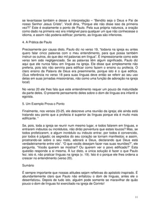 11
se levantasse também e desse a interpretação – “Bendito seja o Deus e Pai de
nosso Senhor Jesus Cristo”. Você diria, “Porque ele não disse isso da primeira
vez?!” Este é exatamente o ponto de Paulo. Pela sua própria natureza, a oração
como dado na primeira vez era inteligível para qualquer um que não conhecesse o
idioma, e assim não poderia edificar; portanto, as línguas são inferiores.
4. A Prática de Paulo
Precisamente por causa disto, Paulo diz no verso 19, “todavia na igreja eu antes
quero falar cinco palavras com o meu entendimento, para que possa também
instruir os outros, do que dez mil palavras em língua”. É impressionante como este
verso tem sido negligenciado. Se as palavras têm algum significado, Paulo diz
aqui que ele nunca falou em línguas na igreja. Ele disse que simplesmente não
preferia, pois isto não serviria para edificar como fazem o ensino ou profecia. O
claro ensino da Palavra de Deus era preeminente, porque isto é o que edifica.
(Sua referência no verso 18 para suas línguas deve então se referir ao seu uso
delas em suas jornadas missionárias, não como uma função de adoração na igreja
local)
No verso 20 ele lhes fala que este entendimento requer um pouco de maturidade
da parte deles. O presente pensamento deles sobre o dom de línguas era infantil e
egoísta.
5. Um Exemplo Prova o Ponto
Finalmente, nos versos 23-25, ele descreve uma reunião da igreja; ele ainda está
tratando seu ponto que a profecia é superior às línguas porque ela é muito mais
edificante. “
Se, pois, toda a igreja se reunir num mesmo lugar, e todos falarem em línguas, e
entrarem indoutos ou incrédulos, não dirão porventura que estais loucos? Mas, se
todos profetizarem, e algum incrédulo ou indouto entrar, por todos é convencido,
por todos é julgado; os segredos do seu coração se tornam manifestos; e assim,
prostrando-se sobre o seu rosto, adorará a Deus, declarando que Deus está
verdadeiramente entre vós”. “O que vocês desejam fazer nas suas reuniões?”, ele
pergunta. “Vocês querem se mostrar? Ou querem ver o povo edificado?” Esta
questão responde a si mesma. À luz disto, a única solução é fazer o que Paulo
fez; isto é, não praticar línguas na igreja (v. 19). Isto é o porque ele lhes ordena a
crescer no entendimento (verso 20).
Sumário
É sempre importante que nossas atitudes sejam refletivas do apóstolo inspirado. É
abundantemente claro que Paulo não enfatizou o dom de línguas, antes ele o
desenfatizou. Depois de tudo isto, alguém pode somente se maravilhar de quão
pouco o dom de línguas foi exercitado na igreja de Corinto!
 