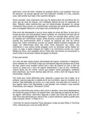 110
pode fazer, como tem feito, milagres em qualquer época, e por qualquer meio que
lhe aprouver, de acordo apenas com Sua soberana vontade; E a nós, criaturas
suas, cabe aceitar qual seja o Seu supremo desígnio.
Como exemplo, seria importante citar que há testemunhos da ocorrência de um
outro tipo de sinal de línguas, com finalidade distinta da que foi registrada em
Atos. Relatam estes testemunhos que em determinadas situações no campo
missionário Deus proveu um entendimento miraculoso por parte da audiência do
que um pregador falava em uma língua não conhecida por esta.
Este sinal não desrespeita o que já vimos sobre os sinais de Deus, já que tem a
função de fazer com que pessoas creiam na Bíblia, em momentos em que não há
outro meio de propagação da mensagem. Como um exemplo disto, temos o que
foi relatado por marinheiros russos, ainda durante o período da cortina de ferro,
quando era extremamente difícil o acesso às pessoas por trás da cortina
comunista. Estes marinheiros ouviram um pastor batista brasileiro pregando em
inglês, em determinado porto dos EUA, onde atracaram seu navio, mas
entenderam o que estava sendo pregado como se estivesse sendo falado em
russo, ou seja, o pastor pregava em inglês e os marinheiros ouviam em russo!
Milagre de Deus, com propósito divino: Estes três marinheiros se converteram a
Jesus Cristo e se tornaram líderes de Igrejas na Rússia.
O dom permanece
Já o dom de falar várias línguas (diversidade de línguas, existentes e inteligíveis,
como relatado em I Coríntios) é algo que acompanha algumas pessoas até os dias
de hoje, assim como também ocorre com o dom da palavra ou com o dom do
ensino ou ainda com o dom de repartir liberalmente o que se tem. Entretanto,
mesmo tendo isto em mente, vemos que existem várias passagens, relatando
dons espirituais, que foram escritas após 56 d.C., onde o dom de línguas não é
mencionado. Vejamos:
"De modo que, tendo diferentes dons, segundo a graça que nos é dada, se é
profecia, seja ela segundo a medida da fé; se é ministério, seja em ministrar; se é
ensinar, haja dedicação ao ensino; ou o que exorta, use esse dom em exortar; o
que reparte, faça-o com liberalidade; o que preside, com cuidado; o que exercita
misericórdia, com alegria." (Romanos 12:6-8)
"Cada um administre aos outros o dom como o recebeu, como bons despenseiros
da multiforme graça de Deus. Se alguém falar, fale segundo as palavras de Deus;
se alguém administrar, administre segundo o poder que Deus dá; para que em
tudo Deus seja glorificado por Jesus Cristo, a quem pertence a glória e poder para
todo o sempre. Amém." (I Pedro 4:11)
I Coríntios foi escrita enquanto Paulo planejava mudar-se para Éfeso (I Coríntios
16:8), indicando que o ano era então 56 d.C.
 
