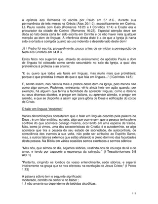 111
A epístola aos Romanos foi escrita por Paulo em 57 d.C., durante sua
permanência de três meses na Grécia (Atos 20:1-3), especificamente em Corinto.
Lá Paulo residia com Gaio (Romanos 16:23 e I Coríntios 1:14) e Erasto era o
procurador da cidade de Corinto (Romanos 16:23). Especial atenção deve ser
dada ao fato desta carta ter sido escrita em Corinto e de não haver nela qualquer
menção ao dom de línguas! A inferência direta disto é a de que a Igreja já havia
sido exortada e corrigida quanto ao uso indevido e desordenado deste dom!
Já I Pedro foi escrita, provavelmente, pouco antes de se iniciar a perseguição de
Nero aos Cristãos em 64 d.C.
Estes fatos nos sugerem que, através do ensinamento do apóstolo Paulo o dom
de línguas foi colocado como sendo secundário no seio da Igreja, a qual deu
preferência à profecia e ao ensino:
"E eu quero que todos vós faleis em línguas, mas muito mais que profetizeis;
porque o que profetiza é maior do que o que fala em línguas..." (I Coríntios 14:5)
E, sendo assim, não haveria mais a pratica deste dom na Igreja, pelo menos não
como algo comum. Podemos, entretanto, vê-lo ainda hoje em ação quando, por
exemplo, há alguém que tenha a facilidade de aprender línguas, como o italiano
ou seus diversos dialetos, e pregar em italiano, ou aprender alemão, e pregar em
alemão, e que se disponha a assim agir para glória de Deus e edificação do corpo
de Cristo.
O falar em línguas "moderno"
Várias denominações consideram que o falar em línguas descrito pela palavra de
Deus , é um falar extático, ou seja, algo que ocorre sem que a pessoa tenha pleno
controle do que acontece consigo mesma, ocorrendo em uma espécie de transe.
Mas, como já vimos, uma das características do Cristão é o autodomínio, se algo
acontece que tira a pessoa do seu estado de sobriedade, de autocontrole, de
consciência dos eventos à sua volta, não pode ser atribuído ao Espírito Santo,
mas, a outros fatores externos que estão afetando o pleno domínio das faculdades
desta pessoa. Na Bíblia em várias ocasiões somos exortados a sermos sóbrios:
"Mas nós, que somos do dia, sejamos sóbrios, vestindo-nos da couraça da fé e do
amor, e tendo por capacete a esperança da salvação;" (I Tessalonicenses 5:8
ACF1)
"Portanto, cingindo os lombos do vosso entendimento, sede sóbrios, e esperai
inteiramente na graça que se vos ofereceu na revelação de Jesus Cristo;" (I Pedro
1:13)
A palavra sóbrio tem o seguinte significado:
moderado, contido no comer e no beber ;
1.1 não amante ou dependente de bebidas alcoólicas;
 