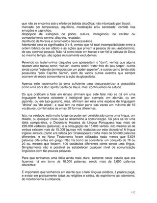 112
que não se encontra sob o efeito de bebida alcoólica; não intoxicado por álcool;
marcado por temperança, equilíbrio, moderação e/ou seriedade; contido nas
emoções e caprichos;
despojado de exibições de poder, cultura, inteligência; de caráter ou
comportamento sereno, discreto, recatado;
destituído de floreios e ornamentos desnecessários.
Atentando para os significados 3 e 4, vemos que há total incompatibilidade entre a
ordem bíblica de ser sóbrio e as ações que privam a pessoa de seu autodomínio,
de seu controle pessoal. Não há como estar em transe e ser fiel à palavra de Deus
ao mesmo tempo, são ações mutuamente excludentes.
Revendo os testemunhos daqueles que apresentam o "dom", vemos que alguns
relatam este transe como "flutuar", outros como "estar fora do seu corpo", outros
ainda como "estando dominados por um poder superior", e outros como tendo sido
possuídos "pelo Espírito Santo", além de vários outros eventos que sempre
ocorrem de modo concomitante à ação da glossolalia.
Apenas este testemunho já seria suficiente para descaracterizar a glossolalia
como uma obra do Espírito Santo de Deus, mas, continuemos no estudo.
Os que praticam o falar em êxtase afirmam que este falar não se dá em uma
linguagem humana existente e inteligível (por exemplo, em alemão, ou em
japonês, ou em tupi-guarani), mas, afirmam ser esta uma espécie de linguagem
"divina" ou "de anjos", a qual tem na maior parte das vezes um máximo de 10
vocábulos, combinados de umas 20 formas diferentes.
Isto, na verdade, está muito longe de poder ser considerado como uma língua, um
dialeto, ou qualquer coisa que se assemelhe à comunicação. Só para se ter uma
idéia comparativa, o Dicionário Houaiss da Língua Portuguesa traz mais de
228.000 verbetes (palavras), e a conjugação de 15.000 verbos. Isto mesmo só de
verbos existem mais de 15.000 (quinze mil) relatados por este dicionário! A língua
inglesa arcaica (como era falada por Shakespeare) tinha mais de 50.000 palavras
diferentes, e no Novo Testamento foram utilizadas nada menos que 5.624
palavras diferentes em grego. Não há como se considerar um conjunto de 10 ou
20 ou, mesmo que fossem, 100 vocábulos diferentes como sendo uma língua.
Simplesmente não é possível se estabelecer qualquer nível de comunicação
lingüística com tão poucas palavras.
Para que tenhamos uma idéia ainda mais clara, somente neste estudo que ora
fazemos há em torno de 10.000 palavras, sendo mais de 2.600 palavras
diferentes!
É importante que tenhamos em mente que o falar línguas extático, é prática pagã,
e existe em praticamente todas as religiões e seitas, do espiritismo ao islamismo,
do mormonismo à umbanda.
 