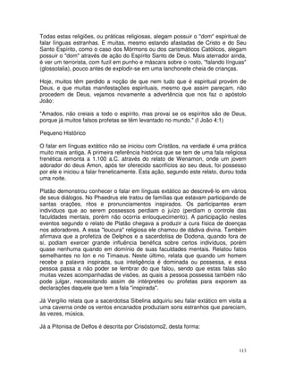 113
Todas estas religiões, ou práticas religiosas, alegam possuir o "dom" espiritual de
falar línguas estranhas. E muitas, mesmo estando afastadas de Cristo e do Seu
Santo Espírito, como o caso dos Mórmons ou dos carismáticos Católicos, alegam
possuir o "dom" através de ação do Espírito Santo de Deus. Mais aterrador ainda,
é ver um terrorista, com fuzil em punho e máscara sobre o rosto, "falando línguas"
(glossolalia), pouco antes de explodir-se em uma lanchonete cheia de crianças.
Hoje, muitos têm perdido a noção de que nem tudo que é espiritual provém de
Deus, e que muitas manifestações espirituais, mesmo que assim pareçam, não
procedem de Deus, vejamos novamente a advertência que nos faz o apóstolo
João:
"Amados, não creiais a todo o espírito, mas provai se os espíritos são de Deus,
porque já muitos falsos profetas se têm levantado no mundo." (I João 4:1)
Pequeno Histórico
O falar em línguas extático não se iniciou com Cristãos, na verdade é uma prática
muito mais antiga. A primeira referência histórica que se tem de uma fala religiosa
frenética remonta a 1.100 a.C. através do relato de Wenamon, onde um jovem
adorador do deus Amon, após ter oferecido sacrifícios ao seu deus, foi possesso
por ele e iniciou a falar freneticamente. Esta ação, segundo este relato, durou toda
uma noite.
Platão demonstrou conhecer o falar em línguas extático ao descrevê-lo em vários
de seus diálogos. No Phaedrus ele tratou de famílias que estavam participando de
santas orações, ritos e pronunciamentos inspirados. Os participantes eram
indivíduos que ao serem possessos perdiam o juízo (perdiam o controle das
faculdades mentais, porém não ocorria enlouquecimento). A participação nestes
eventos segundo o relato de Platão chegava a produzir a cura física de doenças
nos adoradores. A essa "loucura" religiosa ele chamou de dádiva divina. Também
afirmava que a profetiza de Delphos e a sacerdotisa de Dodona, quando fora de
si, podiam exercer grande influência benéfica sobre certos indivíduos, porém
quase nenhuma quando em domínio de suas faculdades mentais. Relatou fatos
semelhantes no Ion e no Timaeus. Neste último, relata que quando um homem
recebe a palavra inspirada, sua inteligência é dominada ou possessa, e essa
pessoa passa a não poder se lembrar do que falou, sendo que estas falas são
muitas vezes acompanhadas de visões, as quais a pessoa possessa também não
pode julgar, necessitando assim de intérpretes ou profetas para exporem as
declarações daquele que tem a fala "inspirada".
Já Vergílio relata que a sacerdotisa Sibelina adquiriu seu falar extático em visita a
uma caverna onde os ventos encanados produziam sons estranhos que pareciam,
às vezes, música.
Já a Pitonisa de Delfos é descrita por Crisóstomo2, desta forma:
 