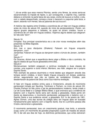 114
"...diz-se então que essa mesma Pitonisa, sendo uma fêmea, às vezes senta-se
escarranchada na trípode de Apolo, e, por conseguinte, o espírito mau, subindo
debaixo e entrando na parte baixa do seu corpo, enche de loucura a mulher, e ela,
com o cabelo desgrenhado, começa a tocar o bacanal e a espumar pela boca, e
assim, estando num frenesi, fala as palavras de sua loucura".
A história não registra entre Cristãos a ocorrência de um falar em línguas extático
antes do início do século XX, quando do início do pentecostalismo. Porém, em
alguns grupos pequenos e isolados, os quais se diziam cristãos, houve a
ocorrência de um falar em línguas extático. Vejamos alguns destes que alegaram
ter tido este "dom":
Século 19
Irvingitas: Sua principal característica era a de criar novas revelações além das
presentes na Bíblia Sagrada.
Século 18
Ann Lee e seus discípulos (Shakers): Falavam em línguas enquanto
dançavam...nus!!
Jansenitas: Falaram em línguas ao dançarem sobre o túmulo de Jansen...também
nus!!
Século 17
Os Quacres, diziam que a experiência devia julgar a Bíblia e não o contrário, há
alguns relatos de que houve glossolalia entre eles.
Século 2
Montanuenses: também pregavam a contínua revelação e duas classes de
crentes, uma superior e outra inferior; Montano, seu líder, alegava ser o próprio
Espírito Santo.
Pelo exemplo da postura doutrinária e moral destes que alegaram através dos
tempos serem cristãos, e terem falado línguas enquanto em êxtase, podemos
afirmar seguramente que não se tratava de verdadeiros Cristãos, pois
desdenhavam da palavra de Deus como Sua máxima revelação.
O falar em línguas extático entrou para o Cristianismo, através do movimento
pentecostal iniciado por Spurling, Tomlinson e Parham, no início do século XX.
Charles Parham foi tido como o pai do pentecostalismo moderno, tendo criado o
Lar de Curas Betel e o Colégio Bíblico Betel, o qual ensinava que a evidência do
batismo com o Espírito Santo seria sem dúvida a glossolalia. Deste ponto em
diante se desenvolveu o movimento pentecostal, perseguindo o batismo com o
Espírito Santo e sua evidência visível, a glossolalia. Em 1o de janeiro de 1901,
Agnes Ozman, uma das alunas do colégio falou em línguas após ter buscado
freneticamente pelo batismo com o Espírito Santo. Ela foi a primeira pessoa dita
Cristã a demonstrar a glossolalia.
O movimento pentecostal, teve um crescimento gradual, mas lento, e somente
surgiu como um movimento de grandes proporções a partir de meados do século
XX. E daí até aos dias de hoje, os distintivos pentecostais, que antes estiveram
 