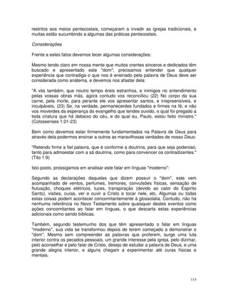 115
restritos aos meios pentecostais, começaram a invadir as igrejas tradicionais, e
muitas estão sucumbindo a algumas das práticas pentecostais.
Considerações
Frente a estes fatos devemos tecer algumas considerações:
Mesmo tendo claro em nossa mente que muitos crentes sinceros e dedicados têm
buscado e apresentado este "dom", precisamos entender que qualquer
experiência que contradiga o que nos é ensinado pela palavra de Deus deve ser
considerada como anátema, e devemos nos afastar dela:
"A vós também, que noutro tempo éreis estranhos, e inimigos no entendimento
pelas vossas obras más, agora contudo vos reconciliou (22) No corpo da sua
carne, pela morte, para perante ele vos apresentar santos, e irrepreensíveis, e
inculpáveis, (23) Se, na verdade, permanecerdes fundados e firmes na fé, e não
vos moverdes da esperança do evangelho que tendes ouvido, o qual foi pregado a
toda criatura que há debaixo do céu, e do qual eu, Paulo, estou feito ministro."
(Colossenses 1:21-23)
Bem como devemos estar firmemente fundamentados na Palavra de Deus para
através dela podermos ensinar a outros as maravilhosas verdades de nosso Deus:
"Retendo firme a fiel palavra, que é conforme a doutrina, para que seja poderoso,
tanto para admoestar com a sã doutrina, como para convencer os contradizentes."
(Tito 1:9)
Isto posto, prossigamos em analisar este falar em línguas "moderno":
Segundo as declarações daqueles que dizem possuir o "dom", este vem
acompanhado de ventos, perfumes, tremores, convulsões físicas, sensação de
flutuação, choques elétricos, luzes, transpiração (devido ao calor do Espírito
Santo), visões, curas, ver e ouvir a Cristo e tocar nele, etc. Algumas ou todas
estas coisas podem acontecer concomitantemente à glossolalia. Contudo, não há
nenhuma referência no Novo Testamento sobre quaisquer destes eventos como
ações concomitantes ao falar em línguas, o que descarta estas experiências
adicionais como sendo bíblicas.
Também, segundo testemunho dos que têm apresentado o falar em línguas
"moderno", sua vida se transformou depois de terem começado a demonstrar o
"dom". Mesmo sem compreender as palavras que proferem, surge uma luta
interior contra os pecados pessoais, um grande interesse pela igreja, pelo dizimar,
pelo aconselhar e pelo falar de Cristo, desejo de estudar a palavra de Deus, e uma
grande alegria interior, e alguns chegam a experimentar até curas físicas e
mentais.
 