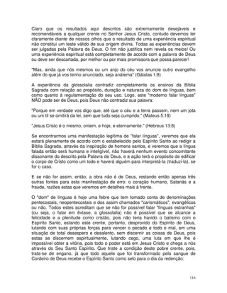 116
Claro que os resultados aqui descritos são extremamente desejáveis e
recomendáveis a qualquer crente no Senhor Jesus Cristo, contudo devemos ter
claramente diante de nossos olhos que o resultado de uma experiência espiritual
não constitui um teste válido de sua origem divina. Todas as experiências devem
ser julgadas pela Palavra de Deus. O fim não justifica nem revela os meios! Ou
uma experiência espiritual está completamente de acordo com a palavra de Deus
ou deve ser descartada, por melhor ou por mais promissora que possa parecer!
"Mas, ainda que nós mesmos ou um anjo do céu vos anuncie outro evangelho
além do que já vos tenho anunciado, seja anátema" (Gálatas 1:8)
A experiência da glossolalia contradiz completamente os ensinos da Bíblia
Sagrada com relação ao propósito, duração e natureza do dom de línguas, bem
como quanto à regulamentação do seu uso. Logo, este "moderno falar línguas"
NÃO pode ser de Deus, pois Deus não contradiz sua palavra:
"Porque em verdade vos digo que, até que o céu e a terra passem, nem um jota
ou um til se omitirá da lei, sem que tudo seja cumprido." (Mateus 5:18)
"Jesus Cristo é o mesmo, ontem, e hoje, e eternamente." (Hebreus 13:8)
Se encontrarmos uma manifestação legítima de "falar línguas", veremos que ela
estará plenamente de acordo com o estabelecido pelo Espírito Santo ao redigir a
Bíblia Sagrada, através da inspiração de homens santos, e veremos que a língua
falada então será humana e inteligível, não haverá nenhum evento concomitante
dissonante do descrito pela Palavra de Deus, e a ação terá o propósito de edificar
o corpo de Cristo como um todo e haverá alguém para interpretá-la (traduzi-la), se
for o caso.
E se não for assim, então, a obra não é de Deus, restando então apenas três
outras fontes para esta manifestação de erro: o coração humano, Satanás e a
fraude, razões estas que veremos em detalhes mais à frente.
O "dom" de línguas é hoje uma febre que tem tomado conta de denominações
pentecostais, neopentecostais e dos assim chamados "carismáticos", evangélicos
ou não. Todos estes acreditam que se não for possível falar "línguas estranhas"
(ou seja, o falar em êxtase, a glossolalia) não é possível que se alcance a
felicidade e a plenitude como cristão, pois não teria havido o batismo com o
Espírito Santo, estando este crente, portanto, desprovido do Espírito de Deus,
lutando com suas próprias forças para vencer o pecado e todo o mal, em uma
situação de total desespero e desalento, sem discernir as coisas de Deus, pois
estas se discernem espiritualmente, lutando cego, uma luta em que lhe é
impossível obter a vitória, pois todo o poder está em Jesus Cristo e chega a nós
através do Seu Santo Espírito. Que triste a condição deste pobre crente, pois,
trata-se de engano, já que todo aquele que foi transformado pelo sangue de
Cordeiro de Deus recebe o Espírito Santo como selo para o dia da redenção:
 