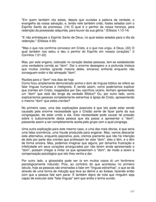 117
"Em quem também vós estais, depois que ouvistes a palavra da verdade, o
evangelho da vossa salvação; e, tendo nele também crido, fostes selados com o
Espírito Santo da promessa. (14) O qual é o penhor da nossa herança, para
redenção da possessão adquirida, para louvor da sua glória." (Efésios 1:13-14)
"E não entristeçais o Espírito Santo de Deus, no qual estais selados para o dia da
redenção." (Efésios 4:30)
"Mas o que nos confirma convosco em Cristo, e o que nos ungiu, é Deus, (22) O
qual também nos selou e deu o penhor do Espírito em nossos corações." (I
Coríntios 1:21-22)
Mas, por este engano, colocado no coração destas pessoas, tem-se estabelecido
uma verdadeira corrida ao "dom". Daí o enorme desespero e a profunda tristeza
que muitos crentes (grande maioria deles, sinceros) enfrenta enquanto não
conseguem exibir o tão almejado "dom".
Razões para o "dom" nos dias de hoje
Como ficou amplamente demonstrado acima o dom de línguas bíblico se refere ao
falar línguas humanas e inteligíveis. E sendo assim, como poderíamos explicar
que crentes em Cristo, resgatados por Seu sacrifício vicário, tenham apresentado
um "dom" que está tão longe da verdade Bíblica? Ou, por outro lado, como
explicaríamos pessoas completamente estranhas à Igreja de Cristo, apresentando
o mesmo "dom" que estes crentes?
No primeiro caso, uma das explicações possíveis é que isto pode estar sendo
causado pela enorme necessidade que o Cristão sente de fazer parte da sua
congregação, de estar unido a ela. Esta necessidade pode causar tal pressão
sobre o subconsciente desta pessoa que ela passa a apresentar o "dom",
passando assim a ser completamente aceita pelo grupo com o qual congrega.
Uma outra explicação para este mesmo caso, e uma das mais óbvias, é que seria
uma falsa ocorrência, uma fraude produzida para enganar. Mas, vamos descartar
esta alternativa, enquanto pejorativa, pois, cremos piamente que não há intenção
de dolo por parte dos crentes que professam ter este "dom", eles o têm, e o têm
de forma sincera. Mas, podemos imaginar que alguns, por tamanha frustração e
infelicidade em seus corações amargurados por não terem ainda apresentado o
"dom", possam chegar a imitar os que apresentam o "dom", de modo a terem a
compensação psicológica que isto lhes venha a dar.
Por outro lado, a glossolalia pode ser (e em muitos casos é) um fenômeno
psicologicamente induzido: Pois, ao contrário do que aconteceu no primeiro
século, hoje as pessoas são ensinadas a falar em "línguas estranhas", o que se dá
através de uma forma de indução que leva ao delírio e ao êxtase, fazendo então
com que a pessoa fale sem parar. É também digno de nota que ninguém seja
capaz de executar este "falar línguas" sem que antes o tenha ouvido.
 