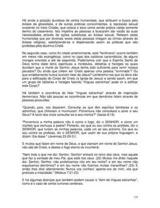 118
Há ainda a posição duvidosa de certos humanistas, que atribuem a busca pelo
êxtase da glossolalia, e de outras práticas concomitantes, à repressão sexual
existente no meio Cristão, que coloca o sexo como sendo prática válida somente
dentro do casamento. Isto impeliria as pessoas a buscarem dar vazão às suas
necessidades através de ações substitutas ao êxtase sexual. Relatam estes
humanistas que por diversas vezes estas pessoas chegam ao clímax através do
êxtase religioso, satisfazendo-se e dispensando assim as práticas que são
proibidas pela doutrina Cristã.
No segundo caso, como foi citado anteriormente, este "fenômeno" ocorre também
em meios não evangélicos, como no caso dos católicos carismáticos, de alguns
monges orientais e até de esquimós. Poderíamos crer que o Espírito Santo de
Deus tenha dado dons espirituais a incrédulos, idólatras e hereges os quais
duvidam que a morte do Senhor Jesus tenha sido suficiente para remir nossos
pecados? Ou ainda que crêem ser Cristo apenas uma pessoa "iluminada"? Ou
que simplesmente nunca ouviram falar de Jesus? Lembremo-nos que os dons são
para a edificação do Corpo de Cristo (a Igreja de Jesus) e sendo assim, em que
um grupo de idólatras e hereges falando "línguas estranhas" pode vir a edificar
este Corpo?
Há também a ocorrência do falar "línguas estranhas" através de inspiração
demoníaca. Não são poucas as ocorrências em que demônios falam através de
pessoas possuídas:
"Quando, pois, vos disserem: Consultai os que têm espíritos familiares e os
adivinhos, que chilreiam e murmuram: Porventura não consultará o povo a seu
Deus? A favor dos vivos consultar-se-á aos mortos?" (Isaías 8:19)
"Porventura a minha palavra não é como o fogo, diz o SENHOR, e como um
martelo que esmiuça a pedra? Portanto, eis que eu sou contra os profetas, diz o
SENHOR, que furtam as minhas palavras, cada um ao seu próximo. Eis que eu
sou contra os profetas, diz o SENHOR, que usam de sua própria linguagem, e
dizem: Ele disse." (Jeremias 23-29-31)
E muitos que falam em nome de Deus, e que clamam em nome do Senhor Jesus,
não são de Cristo, e destes o fogo eterno se incumbirá:
"Nem todo o que me diz: Senhor, Senhor! entrará no reino dos céus, mas aquele
que faz a vontade de meu Pai, que está nos céus. (22) Muitos me dirão naquele
dia: Senhor, Senhor, não profetizamos nós em teu nome? e em teu nome não
expulsamos demônios? e em teu nome não fizemos muitas maravilhas? (23) E
então lhes direi abertamente: Nunca vos conheci; apartai-vos de mim, vós que
praticais a iniqüidade." (Mateus 7:21-23)
E há algumas doenças que também podem causar o "dom de línguas estranhas",
como é o caso de certos tumores cerebrais.
 