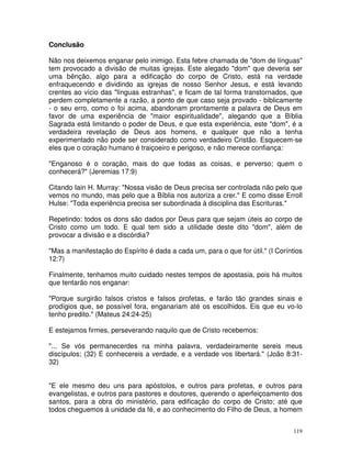 119
Conclusão
Não nos deixemos enganar pelo inimigo. Esta febre chamada de "dom de línguas"
tem provocado a divisão de muitas igrejas. Este alegado "dom" que deveria ser
uma bênção, algo para a edificação do corpo de Cristo, está na verdade
enfraquecendo e dividindo as igrejas de nosso Senhor Jesus, e está levando
crentes ao vício das "línguas estranhas", e ficam de tal forma transtornados, que
perdem completamente a razão, a ponto de que caso seja provado - biblicamente
- o seu erro, como o foi acima, abandonam prontamente a palavra de Deus em
favor de uma experiência de "maior espiritualidade", alegando que a Bíblia
Sagrada está limitando o poder de Deus, e que esta experiência, este "dom", é a
verdadeira revelação de Deus aos homens, e qualquer que não a tenha
experimentado não pode ser considerado como verdadeiro Cristão. Esquecem-se
eles que o coração humano é traiçoeiro e perigoso, e não merece confiança:
"Enganoso é o coração, mais do que todas as coisas, e perverso; quem o
conhecerá?" (Jeremias 17:9)
Citando Iain H. Murray: "Nossa visão de Deus precisa ser controlada não pelo que
vemos no mundo, mas pelo que a Bíblia nos autoriza a crer." E como disse Erroll
Hulse: "Toda experiência precisa ser subordinada à disciplina das Escrituras."
Repetindo: todos os dons são dados por Deus para que sejam úteis ao corpo de
Cristo como um todo. E qual tem sido a utilidade deste dito "dom", além de
provocar a divisão e a discórdia?
"Mas a manifestação do Espírito é dada a cada um, para o que for útil." (I Coríntios
12:7)
Finalmente, tenhamos muito cuidado nestes tempos de apostasia, pois há muitos
que tentarão nos enganar:
"Porque surgirão falsos cristos e falsos profetas, e farão tão grandes sinais e
prodígios que, se possível fora, enganariam até os escolhidos. Eis que eu vo-lo
tenho predito." (Mateus 24:24-25)
E estejamos firmes, perseverando naquilo que de Cristo recebemos:
"... Se vós permanecerdes na minha palavra, verdadeiramente sereis meus
discípulos; (32) E conhecereis a verdade, e a verdade vos libertará." (João 8:31-
32)
"E ele mesmo deu uns para apóstolos, e outros para profetas, e outros para
evangelistas, e outros para pastores e doutores, querendo o aperfeiçoamento dos
santos, para a obra do ministério, para edificação do corpo de Cristo; até que
todos cheguemos à unidade da fé, e ao conhecimento do Filho de Deus, a homem
 