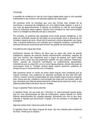 121
Introdução
A questão da existência ou não de uma língua falada pelos anjos é uma questão
interessante e que merece uma atenção especial de nossa parte.
Há consenso entre os cientistas que uma das formas mais simples de se
reconhecer a presença de inteligência em uma determinada espécie, e qual é o
seu nível de desenvolvimento, é através da existência ou não de comunicação
entre os indivíduos desta espécie. Quanto mais complexa for esta comunicação,
maior é a inteligência atribuída aos que a executam.
Por exemplo, os golfinhos são reputados como tendo grande inteligência, e isto
pode ser verificado através do fato deles se comunicarem entre si através de um
complexo sistema de sons. Ainda não foi possível à ciência desvendar sua língua,
mas, é possível determinar com precisão que é bastante complexa, composta de
diversas estruturas construtivas que formam seu padrão de comunicação.
A Existência da Língua dos Anjos
Verificamos através da Palavra de Deus que os anjos são seres de grande
inteligência, capazes de executar tarefas extremamente complexas, capazes de
falar aos homens não importando qual a língua da pessoa com quem estão
falando, enfim, seres que são poderosos também em seus atributos intelectuais.
Assim, usando de raciocínio semelhante ao anteriormente apresentado,
entendemos que os anjos têm uma ou mais línguas próprias, através das quais se
comuniquem entre si. Também através deste mesmo raciocínio, podemos ter
certeza de que é extremamente rica e complexa.
Não queremos entrar no mérito de serem estas línguas mais complexas que as
línguas humanas, mas, podemos ter absoluta convicção de que elas têm pelo
menos o mesmo nível de complexidade da mais simples língua humana existente,
pois, menos que isto, impediria a comunicação dos anjos com os homens, além do
que, denotaria uma falta de desenvolvimento intelectual por parte dos anjos, o que
sabemos pela Palavra de Deus não ser verdade.
O que o apóstolo Paulo estava dizendo
O apóstolo Paulo, em seu texto em I Coríntios 13, está exortando aquela Igreja,
que em uma demonstração de falta de Cristianismo, estava falando em vários
idiomas desconhecidos por aquelas pessoas, afrontando com isto os que eram
indoutos e aqueles que procuravam a Igreja a fim de conhecer a mensagem do
Evangelho.
Algumas coisas ficam claras por parte do texto:
O apóstolo Paulo não falava línguas de anjos. Isto fica indicado pelo condicional
da frase: "Ainda que eu falasse."
 