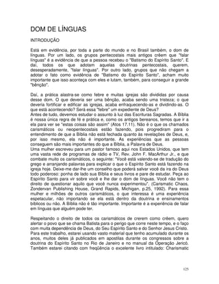 125
DOM DE LÍNGUAS
INTRODUÇÃO
Está em evidência, por toda a parte do mundo e no Brasil também, o dom de
línguas. Por um lado, os grupos pentecostais mais antigos crêem que "falar
línguas" é a evidência de que a pessoa recebeu o "Batismo do Espírito Santo". E
daí, todos os que adotam aquelas doutrinas pentecostais, querem,
desesperadamente, "falar línguas". Por outro lado, grupos que não chegam a
adotar o fato como evidência de "Batismo do Espírito Santo", acham muito
importante que isso aconteça com eles e lutam, também, para conseguir a grande
"bênção".
Daí, a prática alastra-se como febre e muitas igrejas são divididas por causa
desse dom. O que deveria ser uma bênção, acaba sendo uma tristeza; o que
deveria fortificar e edificar as igrejas, acaba enfraquecendo-as e dividindo-as. O
que está acontecendo? Será essa "febre" um expediente de Deus?
Antes de tudo, devemos estudar o assunto à luz das Escrituras Sagradas. A Bíblia
é nossa única regra de fé e prática e, como os antigos bereanos, temos que ir a
ela para ver se "estas coisas são assim" (Atos 17.11). Não é o que os chamados
carismáticos ou neopentecostais estão fazendo, pois progrediram para o
entendimento de que a Bíblia não está fechada quanto às revelações de Deus, e,
por isso mesmo, ela não é importante. As experiências que as pessoas
conseguem são mais importantes do que a Bíblia, a Palavra de Deus.
Uma mulher escreveu para um pastor famoso aqui nos Estados Unidos, que tem
uma vasta rede de programas de rádio e TV, Rev. John F. MacArthur Jr., e que
combate muito os carismáticos, o seguinte: "Você está valendo-se de tradução do
grego e arranjando palavras para explicar o que o Espírito Santo está fazendo na
igreja hoje. Deixe-me dar-lhe um conselho que poderá salvar você da ira do Deus
todo poderoso: ponha de lado sua Bíblia e seus livros e pare de estudar. Peça ao
Espírito Santo para vir sobre você e lhe dar o dom de línguas. Você não tem o
direito de questionar aquilo que você nunca experimentou". (Carismatic Chaos,
Zondervan Publishing House, Grand Rapids, Michigan, p.25, 1992). Para essa
mulher e milhões de outros carismáticos, o que interessa é uma experiência
espetacular, não importando se ela está dentro da doutrina e ensinamentos
bíblicos ou não. A Bíblia não é tão importante. Importante é a experiência de falar
em línguas que alguém pode ter.
Respeitando o direito de todos os carismáticos de crerem como crêem, quero
alertar o povo que se chama Batista para o perigo que corre neste tempo, e o faço
com muita dependência de Deus, do Seu Espírito Santo e do Senhor Jesus Cristo.
Para este trabalho, estarei usando vasto material que tenho acumulado durante os
anos, muitos deles já publicados em apostilas durante os congressos sobre a
doutrina do Espírito Santo no Rio de Janeiro e no manual da Operação Jericó.
Também estarei citando com freqüência o excelente livro intitulado: Charismatic
 