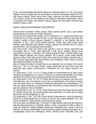 128
E daí, na manifestação do Espírito Santo em Samaria (Atos 8.14-16), não houve
línguas. Entre os quase três mil convertidos no dia de Pentecostes (Atos 2.37-47),
não houve línguas. Paulo nunca falou língua, pelo que se tenha conhecimento,
nem mesmo no dia em que recobrou sua visão em Damasco. Igualmente, Lídia e
o carcereiro de Filipos, não falaram línguas, depois da conversão marcante que
tiveram. Onde o sinal?
HAVIA "LÍNGUAS ESTRANHAS" EM CORINTO?
Vamos tentar entender melhor porque Paulo parece admitir que o que estava
acontecendo em Corinto era "língua estranha".
O autor do livro Charismatic Chaos, John F. MacArthur, Jr., sugere que Paulo está
ironizando os coríntios quando diz que "o que fala língua estranha não fala aos
homens, senão a Deus; porque ninguém o entende, e em espírito fala de
mistérios" (1 Cor. 14.2). Paulo estaria dizendo: "Quem fala como vocês estão
falando, está tentando falar apenas a Deus, porque Ele entende até os nossos
pensamentos, mas as pessoas não entendem".
De minha parte, creio que Paulo está usando o que se chama argumento de
concessão. Isto é, Paulo está admitindo o fato como verdade apenas para
argumentar e provar o contrário. Ele estaria querendo dizer: "Vamos admitir que
vocês estejam falando uma língua celestial. Se é assim, vocês estão falando
apenas a Deus e não aos homens. Mas não é assim que foi dado, originalmente, o
dom, pois foi dado para falar aos homens, aos incrédulos". Seria mais ou menos
isto que Paulo estaria usando aqui.
Mas a Palavra de Deus é maravilhosa e se esclarece por si mesma. No mesmo
texto de 1 Cor. 14, há, pelo menos, quatro evidências de que Paulo não está
admitindo que estava acontecendo o fenômeno de uma língua estranha em
Corinto:
1o. Argumento (1 Cor. 14. 6-11): Paulo mostra a necessidade de se falar língua
inteligível, principalmente no verso 9. Portanto, se estava acontecendo uma língua
estranha em Corinto, Paulo estava querendo que isso parasse de acontecer.
2o. Argumento (1 Cor. 14. 14-17): Paulo fala do que é do espírito e do que é do
entendimento; orar com espírito e orar com o entendimento. Ele procura mostrar
que não pode haver um "espiritual" totalmente dissociado do entendimento. E é
isso que estão querendo os carismáticos hoje. Para eles, a língua estranha é algo
que só a pessoa e Deus entendem.
3o. Argumento (1 Cor. 14. 18-19): Paulo afirma que fala mais língua do que todos
os crentes de Corinto. Ele falava porque havia aprendido. E mostra que a língua
que falava era da inteligência (v. 19);
4o. Argumento (1 Cor. 14.27-28): Paulo fala do intérprete que, como já dissemos,
refere-se à interpretação de um idioma e não de uma língua celestial. E se não
houver intérprete, o que recebeu o dom deve ficar calado.
Por outro lado, se entende que 1 Coríntios 14 está falando realmente de idiomas e
não de língua estranha ou celestial, porque, então, a menção de "falar a Deus" e
"falar de mistérios". Nesta hipótese, temos que considerar que, sendo o dom de
idiomas, se ele se manifestasse e não houvesse alguém daquela linguagem ali, a
congregação ficaria sem edificação. Assim, deveria haver intérprete, para que
 