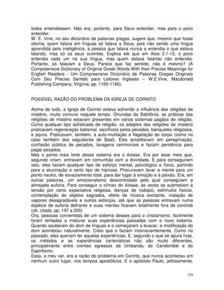 129
todos entendessem. Não era, portanto, para Deus entender, mas para o povo
entender.
W. E. Vine, no seu dicionário de palavras gregas, sugere que, mesmo que fosse
idioma, quem falava em línguas só falava a Deus, pois não sendo uma língua
aprendida pela inteligência, a pessoa que falava nunca a entendia o que estava
falando, mas só os seus ouvintes. Explica ele que em Atos 2.1-13, o povo
entendia cada um na sua língua, mas quem estava falando não entendia.
Portanto, só falavam a Deus. Parece que faz sentido, não é mesmo? (A
Compreensive Dictionary of Original Greek Words With their Precise Meanings for
English Readers - Um Compreensivo Dicionário de Palavras Gregas Originais
Com Seu Preciso Sentido para Leitores Ingleses -- W.E.Vine, Macdonald
Publishing Company, Virgínia, pp. 1165-1166).
POSSÍVEL RAZÃO DO PROBLEMA DA IGREJA DE CORINTO
Acima de tudo, a Igreja de Corinto estava sofrendo a influência das religiões de
mistério, muito comuns naquele tempo. Oriundas da Babilônia, as práticas das
religiões de mistério estavam presentes em vários sistemas pagãos de religião.
Como qualquer tipo sofisticado de religião, os adeptos das religiões de mistério
praticavam regeneração batismal, sacrifícios pelos pecados, banquetes religiosos,
e jejuns. Praticavam, também, a auto-mutilação e flagelação do corpo (como no
caso também dos seguidores de Baal). Eles acreditavam em peregrinação,
confissão pública de pecados, lavagens cerimoniais e faziam penitência para
pagar pecados.
Mas o ponto mais forte desse sistema era o êxtase. Era por esse meio que,
segundo criam, entravam em comunhão com a divindade. E para conseguirem
isso, eles faziam qualquer tipo de esforço mental, psicológico e físico, partindo
para a alucinação e certo tipo de hipnose. Procuravam levar a mente para um
ponto neutro, de esvaziamento total, para dar lugar à emoção e à paixão. Era, em
outras palavras, um emocionalismo descontrolado pelo qual conseguiam a
almejada euforia. Para conseguir o clímax do êxtase, às vezes se submetiam à
tensão por certa expectativa religiosa, danças de rodopio, estímulos físicos,
contemplação de objetos sagrados, efeito de música excitante, inalação de
vapores desagradáveis e outros esforços, até que as pessoas entravam numa
espécie de euforia delirante e suas mentes ficavam totalmente fora de controle
(ob. citada, pp. 197 a 200)
Ora, pessoas convertidas de um sistema desses para o cristianismo, facilmente
foram tentadas a misturar suas experiências passadas com o novo sistema.
Quando souberam do dom de línguas e o começaram a buscar, a mistificação do
dom aconteceu naturalmente. Creio que o faziam inconscientemente. Como no
passado, eles queriam ter aquelas experiências. E, segundo o que se apura hoje,
os métodos e as experiências carismáticas não são muito diferentes,
principalmente entre crentes egressos da Umbanda, do Candomblé e do
Espiritismo.
Essa, a meu ver, era a razão do problema em Corinto, que nunca aconteceu em
nenhum outro lugar, nos tempos apostólicos. E o apóstolo Paulo, jeitosamente,
 