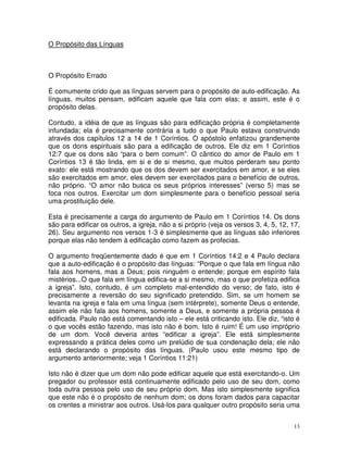 13
O Propósito das Línguas
O Propósito Errado
É comumente crido que as línguas servem para o propósito de auto-edificação. As
línguas, muitos pensam, edificam aquele que fala com elas; e assim, este é o
propósito delas.
Contudo, a idéia de que as línguas são para edificação própria é completamente
infundada; ela é precisamente contrária a tudo o que Paulo estava construindo
através dos capítulos 12 a 14 de 1 Coríntios. O apóstolo enfatizou grandemente
que os dons espirituais são para a edificação de outros. Ele diz em 1 Coríntios
12:7 que os dons são “para o bem comum”. O cântico do amor de Paulo em 1
Coríntios 13 é tão linda, em si e de si mesmo, que muitos perderam seu ponto
exato: ele está mostrando que os dos devem ser exercitados em amor, e se eles
são exercitados em amor, eles devem ser exercitados para o benefício de outros,
não próprio. “O amor não busca os seus próprios interesses” (verso 5) mas se
foca nos outros. Exercitar um dom simplesmente para o benefício pessoal seria
uma prostituição dele.
Esta é precisamente a carga do argumento de Paulo em 1 Coríntios 14. Os dons
são para edificar os outros, a igreja, não a si próprio (veja os versos 3, 4, 5, 12, 17,
26). Seu argumento nos versos 1-3 é simplesmente que as línguas são inferiores
porque elas não tendem à edificação como fazem as profecias.
O argumento freqüentemente dado é que em 1 Coríntios 14:2 e 4 Paulo declara
que a auto-edificação é o propósito das línguas: “Porque o que fala em língua não
fala aos homens, mas a Deus; pois ninguém o entende; porque em espírito fala
mistérios...O que fala em língua edifica-se a si mesmo, mas o que profetiza edifica
a igreja”. Isto, contudo, é um completo mal-entendido do verso; de fato, isto é
precisamente a reversão do seu significado pretendido. Sim, se um homem se
levanta na igreja e fala em uma língua (sem intérprete), somente Deus o entende,
assim ele não fala aos homens, somente a Deus, e somente a própria pessoa é
edificada. Paulo não está comentando isto – ele está criticando isto. Ele diz, “isto é
o que vocês estão fazendo, mas isto não é bom. Isto é ruim! É um uso impróprio
de um dom. Você deveria antes “edificar a igreja”. Ele está simplesmente
expressando a prática deles como um prelúdio de sua condenação dela; ele não
está declarando o propósito das línguas. (Paulo usou este mesmo tipo de
argumento anteriormente; veja 1 Coríntios 11:21)
Isto não é dizer que um dom não pode edificar aquele que está exercitando-o. Um
pregador ou professor está continuamente edificado pelo uso de seu dom, como
toda outra pessoa pelo uso de seu próprio dom. Mas isto simplesmente significa
que este não é o propósito de nenhum dom; os dons foram dados para capacitar
os crentes a ministrar aos outros. Usá-los para qualquer outro propósito seria uma
 