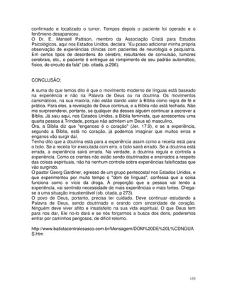 133
confirmado e localizado o tumor. Tempos depois o paciente foi operado e o
fenômeno desapareceu.
O Dr. E. Mansell Pattison, membro da Associação Cristã para Estudos
Psicológicos, aqui nos Estados Unidos, declara: "Eu posso adicionar minha própria
observação de experiências clínicas com pacientes de neurologia e psiquiatria.
Em certos tipos de desordens do cérebro, resultantes de convulsão, tumores
cerebrais, etc., o paciente é entregue ao rompimento de seu padrão automático,
físico, do circuito da fala" (ob. citada, p.296).
CONCLUSÃO:
A suma do que temos dito é que o movimento moderno de línguas está baseado
na experiência e não na Palavra de Deus ou na doutrina. Os movimentos
carismáticos, na sua maioria, não estão dando valor à Bíblia como regra de fé e
prática. Para eles, a revelação de Deus continua, e a Bíblia não está fechada. Não
me surpreenderei, portanto, se qualquer dia desses alguém continuar a escrever a
Bíblia. Já saiu aqui, nos Estados Unidos, a Bíblia feminista, que acrescentou uma
quarta pessoa à Trindade, porque não admitem um Deus só masculino.
Ora, a Bíblia diz que "enganoso é o coração" (Jer. 17.9), e se a experiência,
segundo a Bíblia, está no coração, já podemos imaginar que muitos erros e
enganos vão surgir daí.
Tenho dito que a doutrina está para a experiência assim como a receita está para
o bolo. Se a receita for executada com erro, o bolo sairá errado. Se a doutrina está
errada, a experiência sairá errada. Na verdade, a doutrina regula e controla a
experiência. Como os crentes não estão sendo doutrinados e ensinados a respeito
das coisas espirituais, não há nenhum controle sobre experiências falsificadas que
vão surgindo.
O pastor Georg Gardiner, egresso de um grupo pentecostal nos Estados Unidos, e
que experimentou por muito tempo o "dom de línguas", confessa que a coisa
funciona como o vício da droga. À proporção que a pessoa vai tendo a
experiência, vai sentindo necessidade de mais experiências e mais fortes. Chega-
se a uma situação insustentável (ob. citada, p 273).
O povo de Deus, portanto, precisa ter cuidado. Deve continuar estudando a
Palavra de Deus, sendo doutrinado e orando com sinceridade de coração.
Ninguém deve viver aflito e insatisfeito na sua vida espiritual. O que Deus tem
para nos dar, Ele no-lo dará e se nós forçarmos a busca dos dons, poderemos
entrar por caminhos perigosos, de difícil retorno.
http://www.batistacentralosasco.com.br/Mensagem/DOM%20DE%20L%CDNGUA
S.htm
 