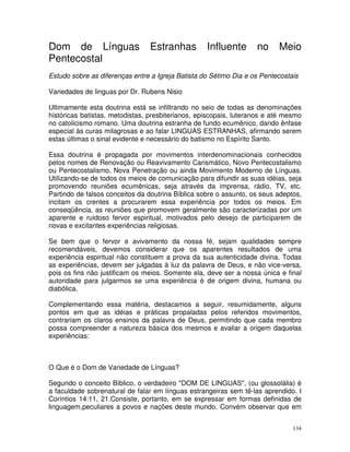 134
Dom de Línguas Estranhas Influente no Meio
Pentecostal
Estudo sobre as diferenças entre a Igreja Batista do Sétimo Dia e os Pentecostais
Variedades de linguas por Dr. Rubens Nisio
Ultimamente esta doutrina está se infiltrando no seio de todas as denominações
históricas batistas, metodistas, presbiterianos, episcopais, luteranos e até mesmo
no catolicismo romano. Uma doutrina estranha de fundo ecumênico, dando ênfase
especial às curas milagrosas e ao falar LINGUAS ESTRANHAS, afirmando serem
estas últimas o sinal evidente e necessário do batismo no Espírito Santo.
Essa doutrina é propagada por movimentos interdenominacionais conhecidos
pelos nomes de Renovação ou Reavivamento Carismático, Novo Pentecostalismo
ou Pentecostalismo, Nova Penetração ou ainda Movimento Moderno de Línguas.
Utilizando-se de todos os meios de comunicação para difundir as suas idéias, seja
promovendo reuniões ecumênicas, seja através da imprensa, rádio, TV, etc.
Partindo de falsos conceitos da doutrina Bíblica sobre o assunto, os seus adeptos,
incitam os crentes a procurarem essa experiência por todos os meios. Em
conseqüência, as reuniões que promovem geralmente são caracterizadas por um
aparente e ruidoso fervor espiritual, motivados pelo desejo de participarem de
novas e excitantes experiências religiosas.
Se bem que o fervor e avivamento da nossa fé, sejam qualidades sempre
recomendáveis, devemos considerar que os aparentes resultados de uma
experiência espiritual não constituem a prova da sua autenticidade divina. Todas
as experiências, devem ser julgadas à luz da palavra de Deus, e não vice-versa,
pois os fins não justificam os meios. Somente ela, deve ser a nossa única e final
autoridade para julgarmos se uma experiência é de origem divina, humana ou
diabólica.
Complementando essa matéria, destacamos a seguir, resumidamente, alguns
pontos em que as idéias e práticas propaladas pelos referidos movimentos,
contrariam os claros ensinos da palavra de Deus, permitindo que cada membro
possa compreender a natureza básica dos mesmos e avaliar a origem daquelas
experiências:
O Que é o Dom de Variedade de Línguas?
Segundo o conceito Bíblico, o verdadeiro "DOM DE LINGUAS", (ou glossolália) é
a faculdade sobrenatural de falar em línguas estrangeiras sem tê-las aprendido. I
Coríntios 14:11, 21.Consiste, portanto, em se expressar em formas definidas de
linguagem,peculiares a povos e nações deste mundo. Convém observar que em
 