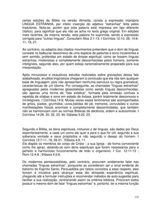 135
certas edições da Bíblia na versão Almeida, consta a expressão imprópria
LINGUA ESTRANHA, por infeliz inserção do adjetivo "estranhas" feita pelos
tradutores. Nota-se, porém que esta palavra está impressa em tipo diferente
(itálico), para significar que ela não se acha no texto grego original. Em edições
mais recentes, da mesma versão, esta palavra foi suprimida, sendo a expressão
corrigida para "outras línguas". Consultem Atos 2:1-13; I Coríntios 12:10, 28; 14:6-
11, 18, 21.
Ao contrário, os adeptos dos citados movimentos pretendem que o dom de línguas
consiste no balbuciar desconexo de uma espécie de palavras e sons incoerentes e
sem sentido, proferidas em estado de êxtase espiritual, como se fossem línguas
estranhas, misteriosas e completamente desconhecidas pelos homens, somente
inteligíveis, segundo eles, por quem esteja carismaticamente preparado para sua
interpretação.
Após minuciosos e exaustivos estudos realizados sobre gravações dessa fala
atabalhoada, eruditos lingüísticos chegaram à conclusão que ela não tem qualquer
base de linguagem, pois não apresentam nenhuma estrutura ou regra gramatical,
características de um idioma. Por conseguinte, as chamadas "línguas estranhas"
apregoadas pelos modernos glossolalistas como sendo línguas desconhecidas,
são apenas uma forma de "fala extática", formada pela emissão confusa e
repetida de sílabas e sons em estado de êxtase, porém totalmente desconexos e
ininteligíveis. I Coríntios.14:9. Muitas vezes esses fenômenos são acompanhados
de gritos, piados, grunhidos, uivos,batidas de pé, tremores, convulsões e outras
manifestações físicas anormais e completamente descontroladas, que também
não se harmonizam com as normas Bíblicas de decência, ordem e autocontrole. I
Coríntios 14:28, 30, 32, 33, 40; Gálatas 5:22, 23.
Segundo a Bíblia, os dons espirituais, inclusive o de línguas, são dados por Deus
espontaneamente, a cada um como ele quer e para o que for útil, segundo a sua
soberana vontade e seus propósitos e não segundo o desejo do homem. I
Coríntios 12:7-11, 18, 28-31 ; Efésios 4:8, 11.
Ele dispõe os membros do corpo de Cristo - a sua Igreja - de forma conveniente
como lhe apraz, dotando-os com dons espirituais que forem necessários para o
perfeito e harmonioso funcionamento de todo o organismo. I Cor. 12:11-13 ;
Rom.12:4-8 ; Efésios 4:3-6.
Os modernos pentecostalistas, pelo contrário, procuram avidamente falar nas
chamadas "línguas estranhas", porquanto as consideram ser o sinal evidente do
batismo do Espírito Santo. Persuadidos por falsos conceitos a esse respeito, eles
tomam a iniciativa para alcançar essa tão almejada experiência espiritual,
chegando até a formular instruções e recomendar métodos de auto-sugestão para
facilitar a sua realização, contrariando assim os critérios bíblicos. Procuram todos
possuir o mesmo dom de falar “línguas estranhas" e, portanto, ter a mesma função
 