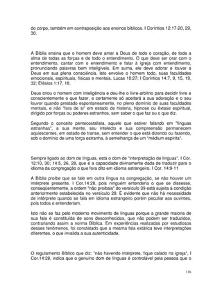 136
do corpo, também em contraposição aos ensinos bíblicos. I Coríntios 12:17-20, 29,
30.
A Bíblia ensina que o homem deve amar a Deus de todo o coração, de toda a
alma de todas as forças e de todo o entendimento. O que deve ser orar com o
entendimento, cantar com o entendimento e falar à igreja com entendimento,
pronunciando palavras bem inteligíveis. Em suma, ele deve adorar e louvar a
Deus em sua plena consciência. Isto envolve o homem todo, suas faculdades
emocionais, espirituais, físicas e mentais. Lucas 10:27; I Coríntios 14:7, 9, 15, 19,
32; Efésios 1:17, 18.
Deus criou o homem com inteligência e deu-lhe o livre-arbítrio para decidir livre e
conscientemente o que fazer, e certamente só aceitará a sua adoração e o seu
louvor quando prestado espontaneamente, no pleno domínio de suas faculdades
mentais, e não "fora de si" em estado de histeria, hipnose ou êxtase espiritual,
dirigido por forças ou poderes estranhos, sem saber o que faz ou o que diz.
Segundo o conceito pentecostalista, aquele que estiver falando em "línguas
estranhas", a sua mente, seu intelecto e sua compreensão permanecem
aquiescentes, em estado de transe, sem entender o que está dizendo ou fazendo,
sob o domínio de uma força estranha, à semelhança de um "médium espírita".
Sempre ligado ao dom de línguas, está o dom de "interpretação de línguas". I Cor.
12:10, 30; 14:5, 26, 28, que é a capacidade divinamente dada de traduzir para o
idioma da congregação o que fora dito em idioma estrangeiro. I Cor. 14:9-11
A Bíblia proíbe que se fale em outra língua na congregação, se não houver um
intérprete presente. I Cor.14:28, pois ninguém entenderia o que se dissesse,
conseqüentemente, a ordem "não proibais" do versículo 39 está sujeita à condição
anteriormente estabelecida no versículo 28. É evidente que não há necessidade
de intérprete quando se fala em idioma estrangeiro porém peculiar aos ouvintes,
pois todos o entenderiam.
Isto não se faz pelo moderno movimento de línguas porque a grande maioria de
sua fala é constituída de sons desconhecidos, que não podem ser traduzidos,
contrariando assim a norma Bíblica. Em experiências realizadas por estudiosos
desses fenômenos, foi constatado que a mesma fala extática teve interpretações
diferentes, o que invalida a sua autenticidade.
O regulamento Bíblico que diz: "não havendo intérprete, fique calado na igreja", I
Cor.14:28, indica que o genuíno dom de línguas é controlável pela pessoa que o
 