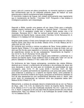 137
possui, pois só o exerce em plena consciência, no momento oportuno e quando
tem conhecimento que há um intérprete presente capaz de traduzir as suas
palavras para o idioma compreensível pela congregação.
O movimento moderno de línguas, tem violado continuamente esse regulamento
que é mandamento do Senhor. I Coríntios 14:37. Porquanto a fala extática é
ininteligível e portanto, sem interpretação.
Segundo a Bíblia, quando uma pessoa crê em Jesus Cristo para a salvação,
naquele mesmo momento ela é "batizada no Espírito Santo". I Coríntios 12:13;
Efésios 1:13. O verdadeiro cristão tem o Espírito Santo porque creu e foi
chamado. Romanos 8:9-11. Não há nenhum período entre a conversão e o
recebimento do Espírito Santo. Leia-se ainda I Coríntios 12:3-6; Romanos 6:3, 4;
Efésios 4:1-5; Gálatas 3:27-29; Colossenses.2:12.
Ninguém pode aceitar a Cristo como Salvador sem ao mesmo tempo ter o Pai e o
Espírito Santo, pois Deus não se divide. Efésios 4:4-6; 3:14-20; Mateus 28:19; I
João 2:23, 24; 5:6, 10-12.
No momento que ouvimos e cremos na palavra de Deus, fomos selados com o
Espírito Santo. Efésios 1:13 e cada crente coloca-se no corpo de Cristo, com um
dom que Ele lhe deu para capacitá-lo a funcionar nesse corpo. Isso não depende
de experiências visíveis ou de seu subseqüente "revestimento do Espírito". I
Cor.12:12-14, 18, 27; Romanos 12:4-8; João 3:8.
Não há um sinal distintivo como falar línguas para evidenciar a presença ou o
batismo do Espírito Santo. Exigir evidência física é andar pela "vista" em vez de
pela fé. Gálatas3:14; Efésios 3:17-20; I João 3:24; 4:13; Efésios 1:13.
Os fenômenos de falar línguas estrangeiras, constantes dos relatos Bíblicos,
destinam-se a marcar o cumprimento de profecias e da promessa de Jesus aos
seus discípulos e servir de sinal para os incrédulos da autenticidade de suas
mensagens. João 14:16, 17, 26; Lucas 24:49; I Coríntios 14:21, 22. Não
constituem um padrão permanente de experiência a ser procurado pelos cristãos
para evidenciar a presença ou o batismo do Espírito Santo, como pretende os
adeptos do movimento moderno de línguas, porquanto os fenômenos relatados no
livro de atos apresentam-se com características diferentes entre si. Assim, eles
erram tanto na compreensão da natureza como dos propósitos desse dom.
Mateus 22:29; II Pedro 3:17, 18.
Biblicamente, a certeza da salvação decorre simplesmente de se crer na Palavra
de Deus. João 1:12; 3:16, do testemunho interior do Espírito Santo. Romanos
8:16; Efésios 3:14-17 e da vida modificada resultante Tito 3:5; I João 2:4; 3:14;
5:2, 3. Assim, a seguram na de uma vida cheia do espírito provem de uma vida de
testemunhos. Atos 1:8; Efésios 5:18-21 e da frutificação do caráter cristão João
15:1-8; Gálatas 5:22, 23.
 