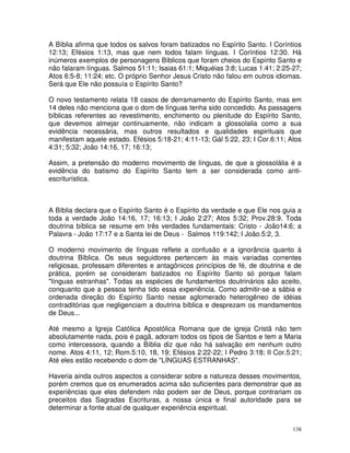 138
A Bíblia afirma que todos os salvos foram batizados no Espírito Santo. I Coríntios
12:13; Efésios 1:13, mas que nem todos falam línguas. I Coríntios 12:30. Há
inúmeros exemplos de personagens Bíblicos que foram cheios do Espírito Santo e
não falaram línguas. Salmos 51:11; Isaias 61:1; Miquéias 3:8; Lucas 1:41; 2:25-27;
Atos 6:5-8; 11:24; etc. O próprio Senhor Jesus Cristo não falou em outros idiomas.
Será que Ele não possuía o Espírito Santo?
O novo testamento relata 18 casos de derramamento do Espírito Santo, mas em
14 deles não menciona que o dom de línguas tenha sido concedido. As passagens
bíblicas referentes ao revestimento, enchimento ou plenitude do Espírito Santo,
que devemos almejar continuamente, não indicam a glossolalia como a sua
evidência necessária, mas outros resultados e qualidades espirituais que
manifestam aquele estado. Efésios 5:18-21; 4:11-13; Gál 5:22, 23; I Cor.6:11; Atos
4:31; 5:32; João 14:16, 17; 16:13;
Assim, a pretensão do moderno movimento de línguas, de que a glossolália é a
evidência do batismo do Espírito Santo tem a ser considerada como anti-
escriturística.
A Bíblia declara que o Espírito Santo é o Espírito da verdade e que Ele nos guia a
toda a verdade João 14:16, 17; 16:13; I João 2:27; Atos 5:32; Prov.28:9. Toda
doutrina bíblica se resume em três verdades fundamentais: Cristo - João14:6; a
Palavra - João 17:17 e a Santa lei de Deus - Salmos 119:142; I João.5:2, 3.
O moderno movimento de línguas reflete a confusão e a ignorância quanto à
doutrina Bíblica. Os seus seguidores pertencem às mais variadas correntes
religiosas, professam diferentes e antagônicos princípios de fé, de doutrina e de
prática, porém se consideram batizados no Espírito Santo só porque falam
"línguas estranhas". Todas as espécies de fundamentos doutrinários são aceito,
conquanto que a pessoa tenha tido essa experiência. Como admitir-se a sábia e
ordenada direção do Espírito Santo nesse aglomerado heterogêneo de idéias
contraditórias que negligenciam a doutrina bíblica e desprezam os mandamentos
de Deus...
Até mesmo a Igreja Católica Apostólica Romana que de igreja Cristã não tem
absolutamente nada, pois é pagã, adoram todos os tipos de Santos e tem a Maria
como intercessora, quando a Bíblia diz que não há salvação em nenhum outro
nome. Atos 4:11, 12; Rom.5:10, 18, 19; Efésios 2:22-22; I Pedro 3:18; II Cor.5:21;
Até eles estão recebendo o dom de "LÍNGUAS ESTRANHAS".
Haveria ainda outros aspectos a considerar sobre a natureza desses movimentos,
porém cremos que os enumerados acima são suficientes para demonstrar que as
experiências que eles defendem não podem ser de Deus, porque contrariam os
preceitos das Sagradas Escrituras, a nossa única e final autoridade para se
determinar a fonte atual de qualquer experiência espiritual.
 